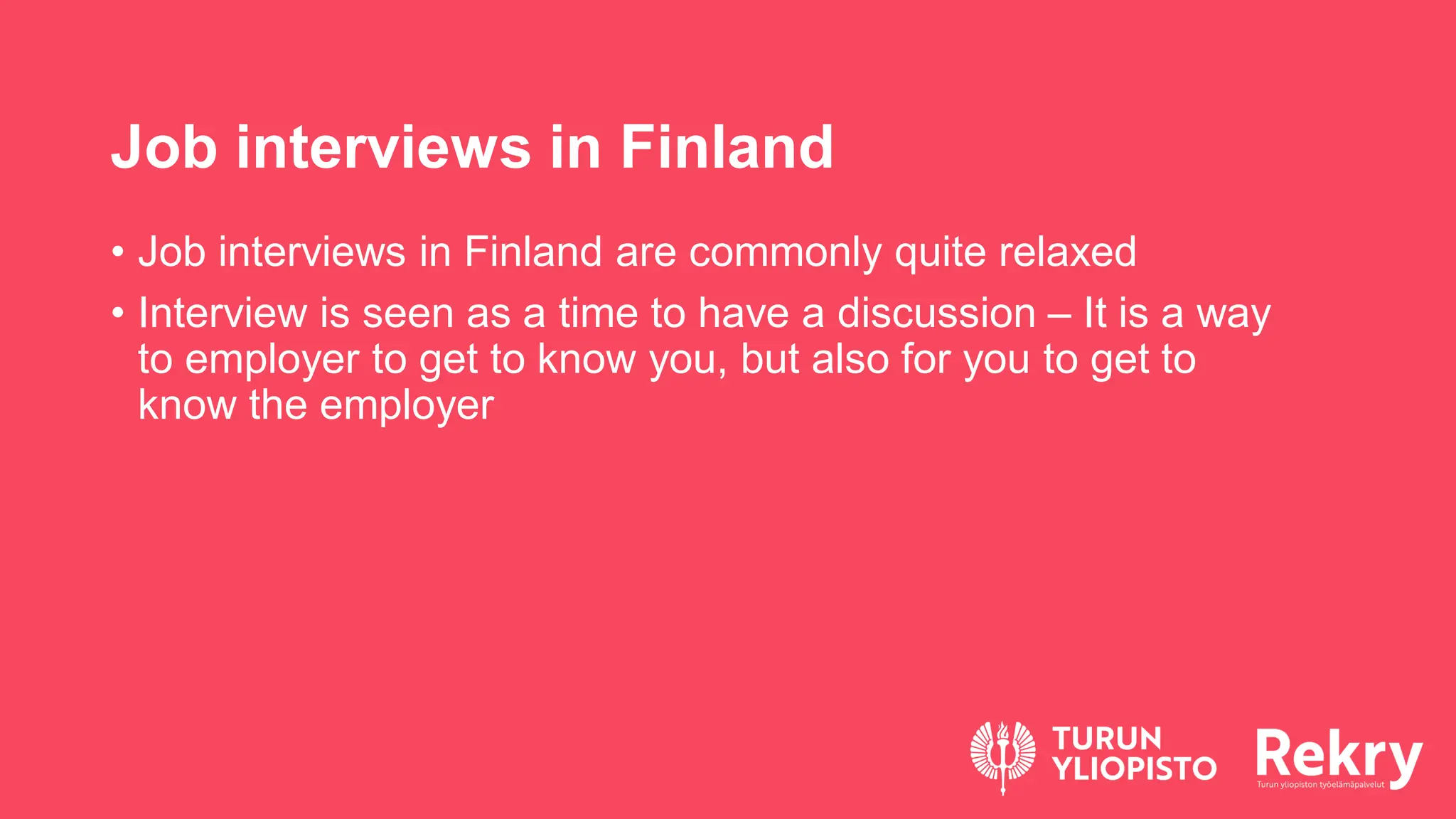 Job interviews in Finland
• Job interviews in Finland are commonly quite relaxed
• Interview is seen as a time to have a discussion – It is a way
to employer to get to know you, but also for you to get to
know the employer
 