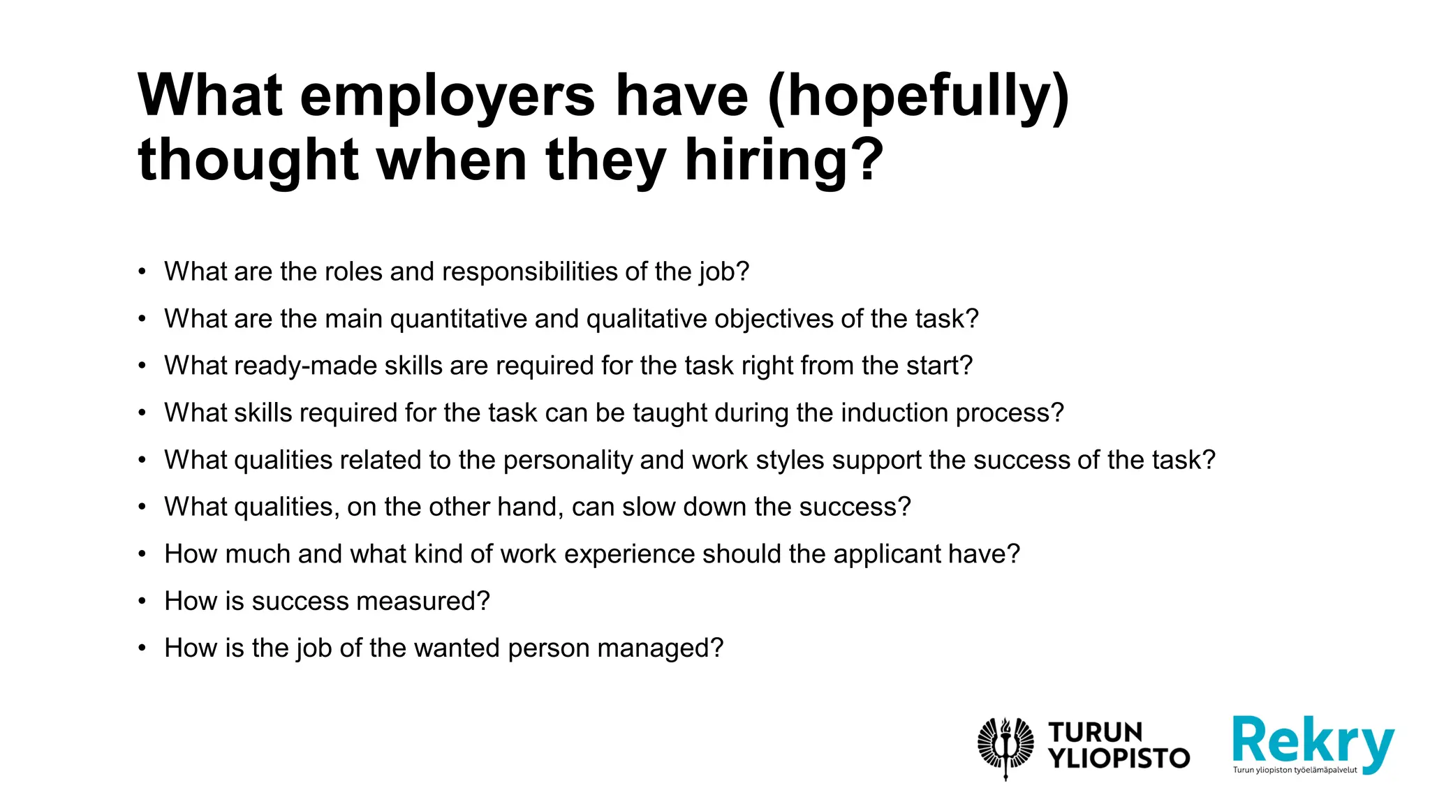 • What are the roles and responsibilities of the job?
• What are the main quantitative and qualitative objectives of the task?
• What ready-made skills are required for the task right from the start?
• What skills required for the task can be taught during the induction process?
• What qualities related to the personality and work styles support the success of the task?
• What qualities, on the other hand, can slow down the success?
• How much and what kind of work experience should the applicant have?
• How is success measured?
• How is the job of the wanted person managed?
What employers have (hopefully)
thought when they hiring?
 