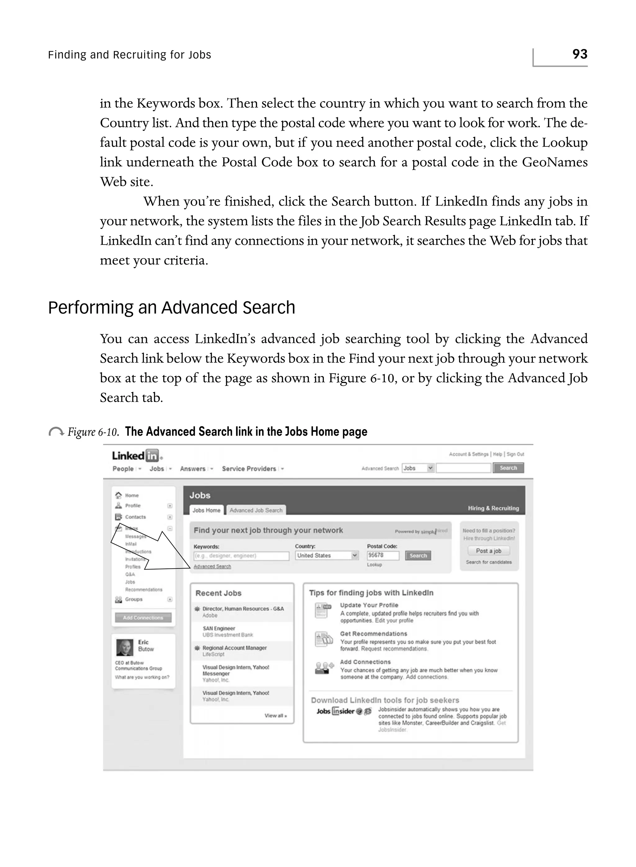 Finding and Recruiting for Jobs

93

in the Keywords box. Then select the country in which you want to search from the
Country list. And then type the postal code where you want to look for work. The default postal code is your own, but if you need another postal code, click the Lookup
link underneath the Postal Code box to search for a postal code in the GeoNames
Web site.
When you’re finished, click the Search button. If LinkedIn finds any jobs in
your network, the system lists the files in the Job Search Results page LinkedIn tab. If
LinkedIn can’t find any connections in your network, it searches the Web for jobs that
meet your criteria.

Performing an Advanced Search
You can access LinkedIn’s advanced job searching tool by clicking the Advanced
Search link below the Keywords box in the Find your next job through your network
box at the top of the page as shown in Figure 6-10, or by clicking the Advanced Job
Search tab.

o Figure 6-10.

The Advanced Search link in the Jobs Home page

 