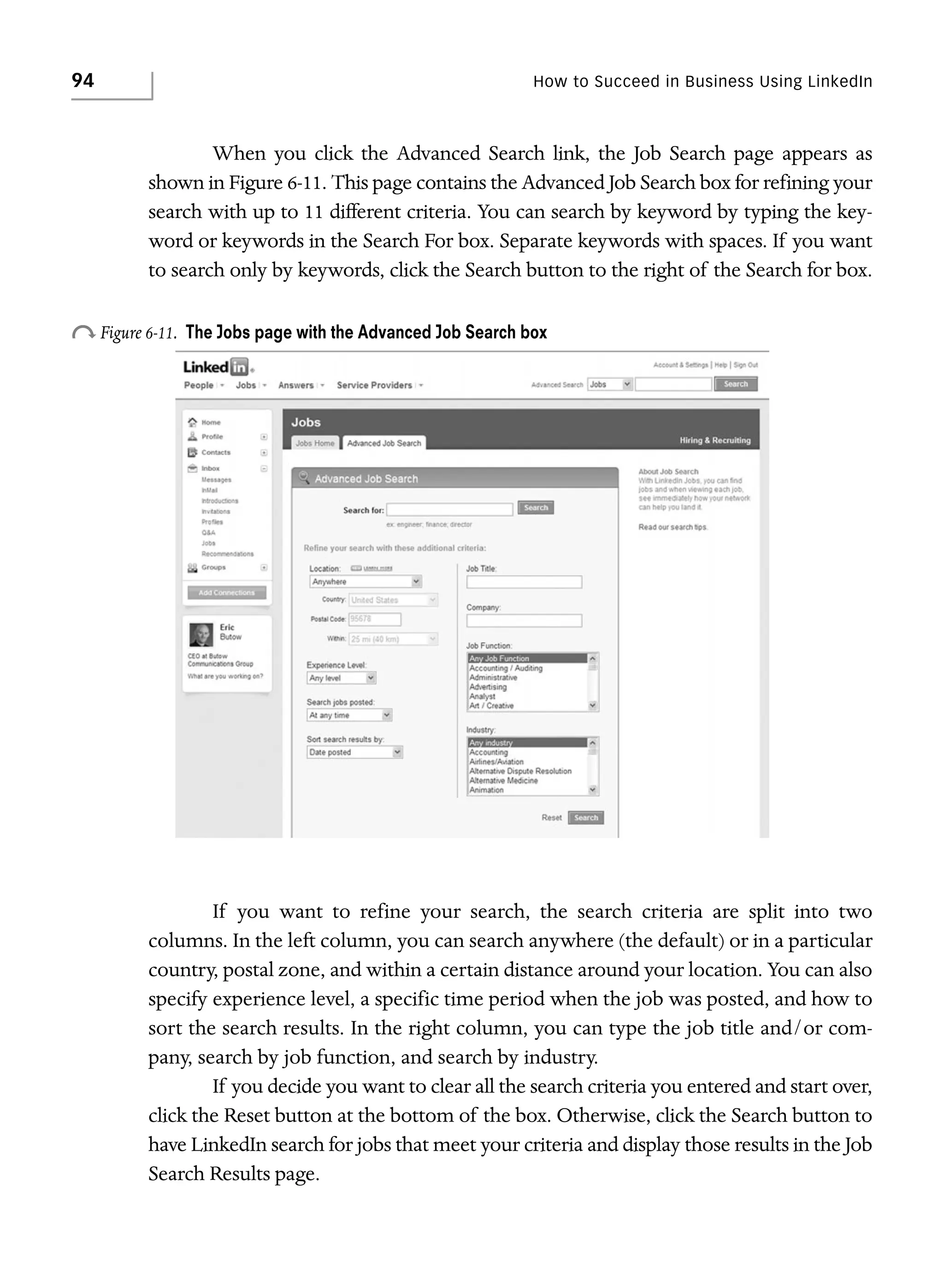 94

How to Succeed in Business Using LinkedIn

When you click the Advanced Search link, the Job Search page appears as
shown in Figure 6-11. This page contains the Advanced Job Search box for refining your
search with up to 11 different criteria. You can search by keyword by typing the keyword or keywords in the Search For box. Separate keywords with spaces. If you want
to search only by keywords, click the Search button to the right of the Search for box.

o Figure 6-11.

The Jobs page with the Advanced Job Search box

If you want to refine your search, the search criteria are split into two
columns. In the left column, you can search anywhere (the default) or in a particular
country, postal zone, and within a certain distance around your location. You can also
specify experience level, a specific time period when the job was posted, and how to
sort the search results. In the right column, you can type the job title and/or company, search by job function, and search by industry.
If you decide you want to clear all the search criteria you entered and start over,
click the Reset button at the bottom of the box. Otherwise, click the Search button to
have LinkedIn search for jobs that meet your criteria and display those results in the Job
Search Results page.

 