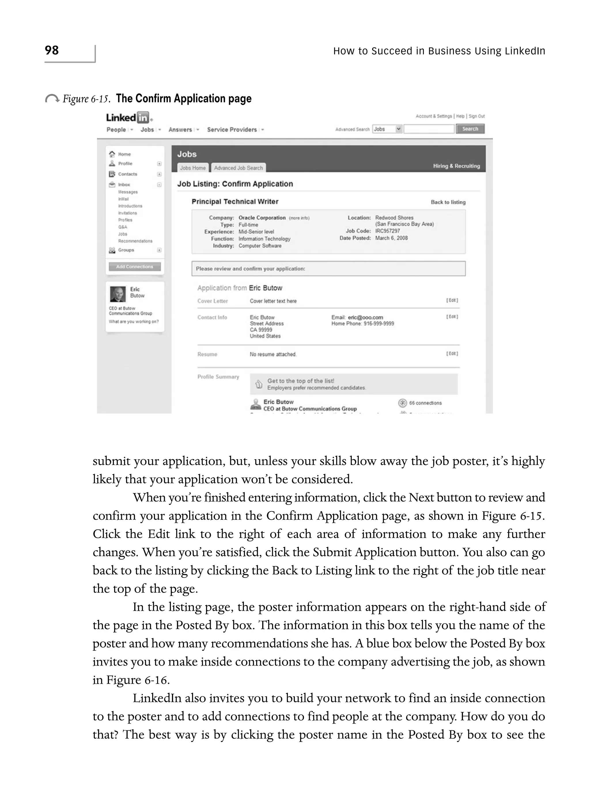 98

How to Succeed in Business Using LinkedIn

o Figure 6-15.

The Conﬁrm Application page

submit your application, but, unless your skills blow away the job poster, it’s highly
likely that your application won’t be considered.
When you’re finished entering information, click the Next button to review and
confirm your application in the Confirm Application page, as shown in Figure 6-15.
Click the Edit link to the right of each area of information to make any further
changes. When you’re satisfied, click the Submit Application button. You also can go
back to the listing by clicking the Back to Listing link to the right of the job title near
the top of the page.
In the listing page, the poster information appears on the right-hand side of
the page in the Posted By box. The information in this box tells you the name of the
poster and how many recommendations she has. A blue box below the Posted By box
invites you to make inside connections to the company advertising the job, as shown
in Figure 6-16.
LinkedIn also invites you to build your network to find an inside connection
to the poster and to add connections to find people at the company. How do you do
that? The best way is by clicking the poster name in the Posted By box to see the

 