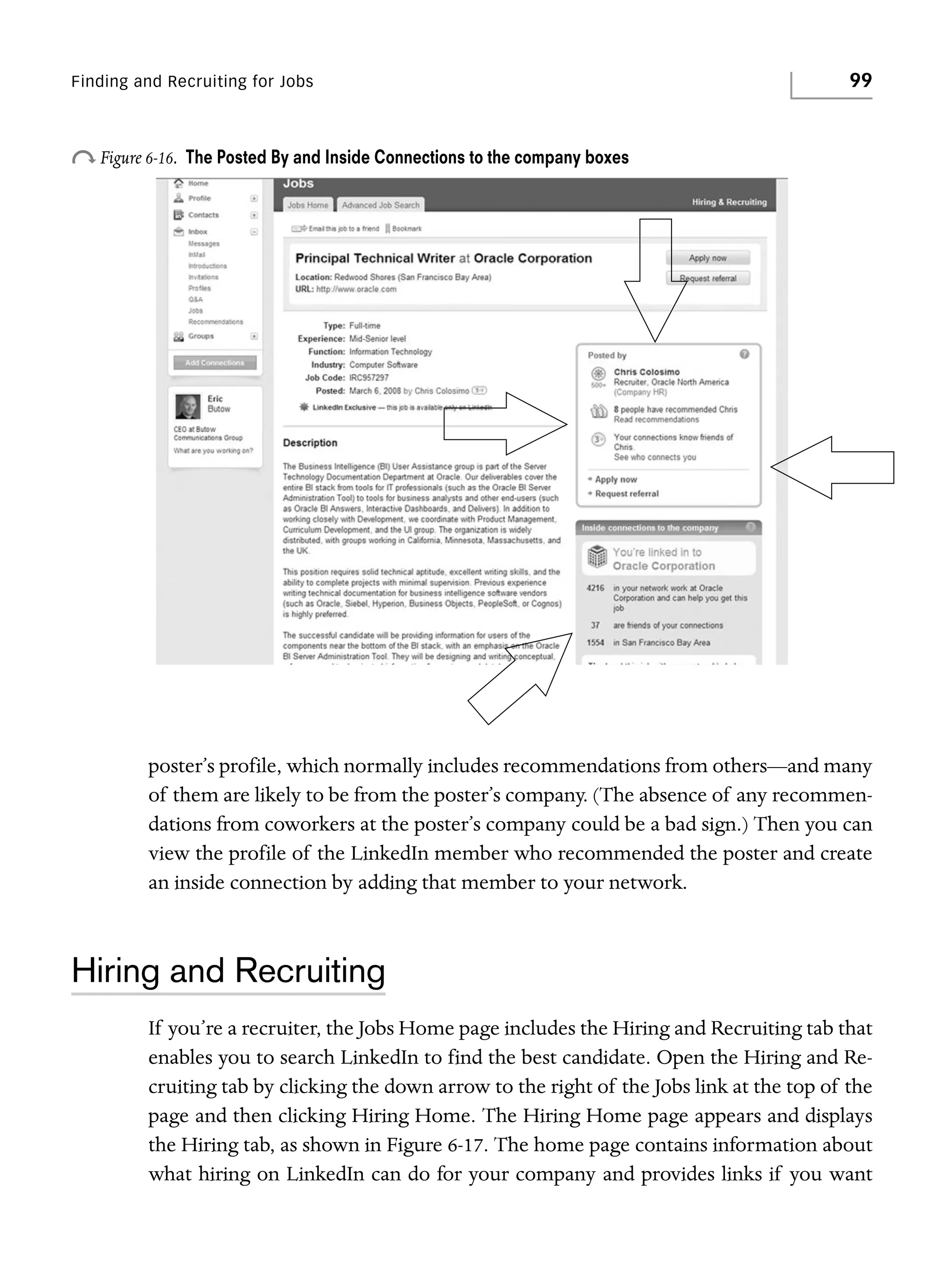 Finding and Recruiting for Jobs

o Figure 6-16.

99

The Posted By and Inside Connections to the company boxes

poster’s profile, which normally includes recommendations from others—and many
of them are likely to be from the poster’s company. (The absence of any recommendations from coworkers at the poster’s company could be a bad sign.) Then you can
view the profile of the LinkedIn member who recommended the poster and create
an inside connection by adding that member to your network.

Hiring and Recruiting
If you’re a recruiter, the Jobs Home page includes the Hiring and Recruiting tab that
enables you to search LinkedIn to find the best candidate. Open the Hiring and Recruiting tab by clicking the down arrow to the right of the Jobs link at the top of the
page and then clicking Hiring Home. The Hiring Home page appears and displays
the Hiring tab, as shown in Figure 6-17. The home page contains information about
what hiring on LinkedIn can do for your company and provides links if you want

 