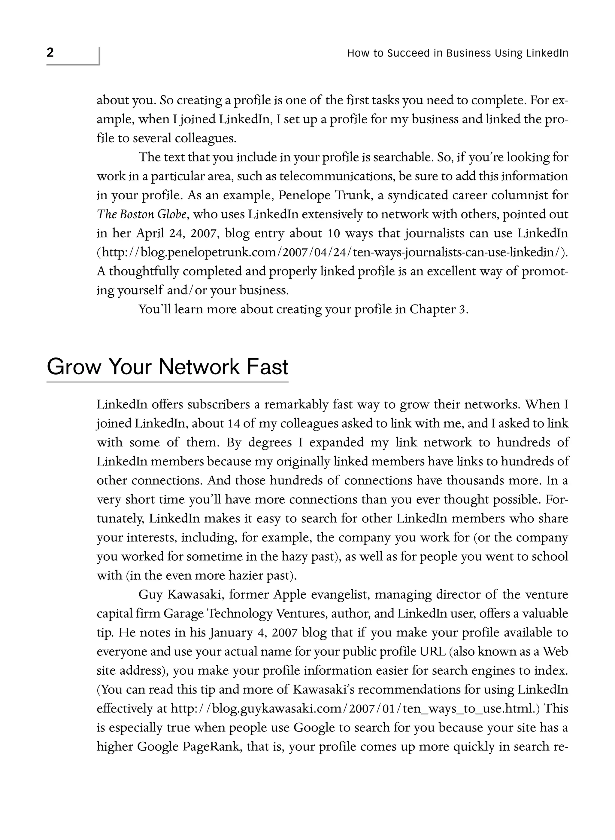2

How to Succeed in Business Using LinkedIn

about you. So creating a profile is one of the first tasks you need to complete. For example, when I joined LinkedIn, I set up a profile for my business and linked the profile to several colleagues.
The text that you include in your profile is searchable. So, if you’re looking for
work in a particular area, such as telecommunications, be sure to add this information
in your profile. As an example, Penelope Trunk, a syndicated career columnist for
The Boston Globe, who uses LinkedIn extensively to network with others, pointed out
in her April 24, 2007, blog entry about 10 ways that journalists can use LinkedIn
(http://blog.penelopetrunk.com/2007/04/24/ten-ways-journalists-can-use-linkedin/).
A thoughtfully completed and properly linked profile is an excellent way of promoting yourself and/or your business.
You’ll learn more about creating your profile in Chapter 3.

Grow Your Network Fast
LinkedIn offers subscribers a remarkably fast way to grow their networks. When I
joined LinkedIn, about 14 of my colleagues asked to link with me, and I asked to link
with some of them. By degrees I expanded my link network to hundreds of
LinkedIn members because my originally linked members have links to hundreds of
other connections. And those hundreds of connections have thousands more. In a
very short time you’ll have more connections than you ever thought possible. Fortunately, LinkedIn makes it easy to search for other LinkedIn members who share
your interests, including, for example, the company you work for (or the company
you worked for sometime in the hazy past), as well as for people you went to school
with (in the even more hazier past).
Guy Kawasaki, former Apple evangelist, managing director of the venture
capital firm Garage Technology Ventures, author, and LinkedIn user, offers a valuable
tip. He notes in his January 4, 2007 blog that if you make your profile available to
everyone and use your actual name for your public profile URL (also known as a Web
site address), you make your profile information easier for search engines to index.
(You can read this tip and more of Kawasaki’s recommendations for using LinkedIn
effectively at http://blog.guykawasaki.com/2007/01/ten_ways_to_use.html.) This
is especially true when people use Google to search for you because your site has a
higher Google PageRank, that is, your profile comes up more quickly in search re-

 