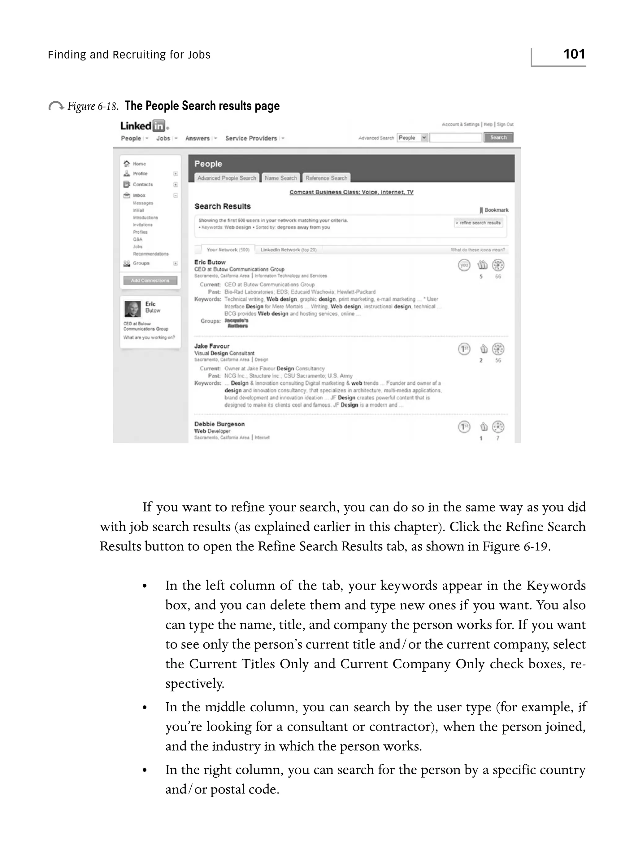 Finding and Recruiting for Jobs

o Figure 6-18.

101

The People Search results page

If you want to refine your search, you can do so in the same way as you did
with job search results (as explained earlier in this chapter). Click the Refine Search
Results button to open the Refine Search Results tab, as shown in Figure 6-19.
•

In the left column of the tab, your keywords appear in the Keywords
box, and you can delete them and type new ones if you want. You also
can type the name, title, and company the person works for. If you want
to see only the person’s current title and/or the current company, select
the Current Titles Only and Current Company Only check boxes, respectively.

•

In the middle column, you can search by the user type (for example, if
you’re looking for a consultant or contractor), when the person joined,
and the industry in which the person works.

•

In the right column, you can search for the person by a specific country
and/or postal code.

 