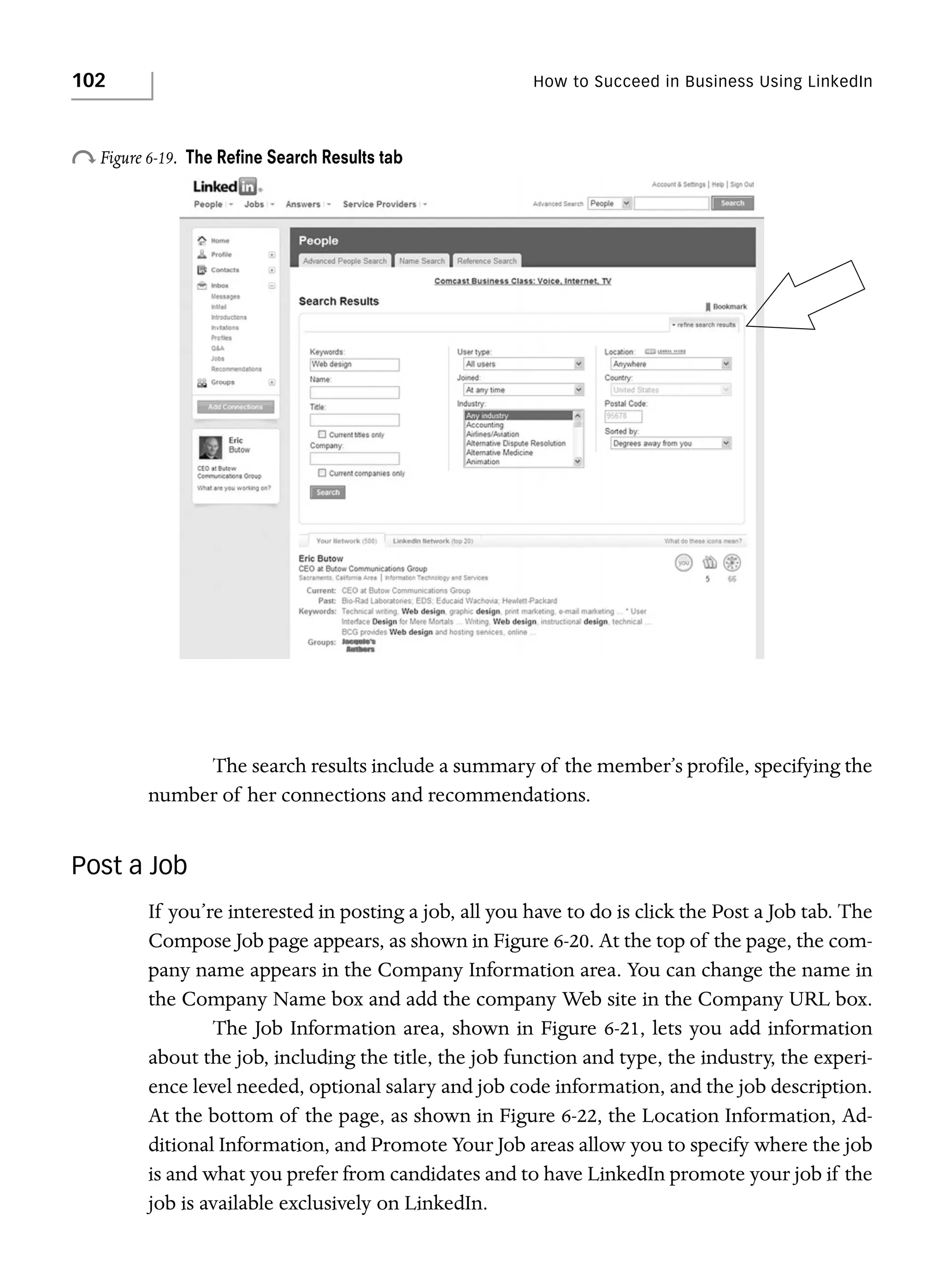 102

How to Succeed in Business Using LinkedIn

o Figure 6-19.

The Reﬁne Search Results tab

The search results include a summary of the member’s profile, specifying the
number of her connections and recommendations.

Post a Job
If you’re interested in posting a job, all you have to do is click the Post a Job tab. The
Compose Job page appears, as shown in Figure 6-20. At the top of the page, the company name appears in the Company Information area. You can change the name in
the Company Name box and add the company Web site in the Company URL box.
The Job Information area, shown in Figure 6-21, lets you add information
about the job, including the title, the job function and type, the industry, the experience level needed, optional salary and job code information, and the job description.
At the bottom of the page, as shown in Figure 6-22, the Location Information, Additional Information, and Promote Your Job areas allow you to specify where the job
is and what you prefer from candidates and to have LinkedIn promote your job if the
job is available exclusively on LinkedIn.

 