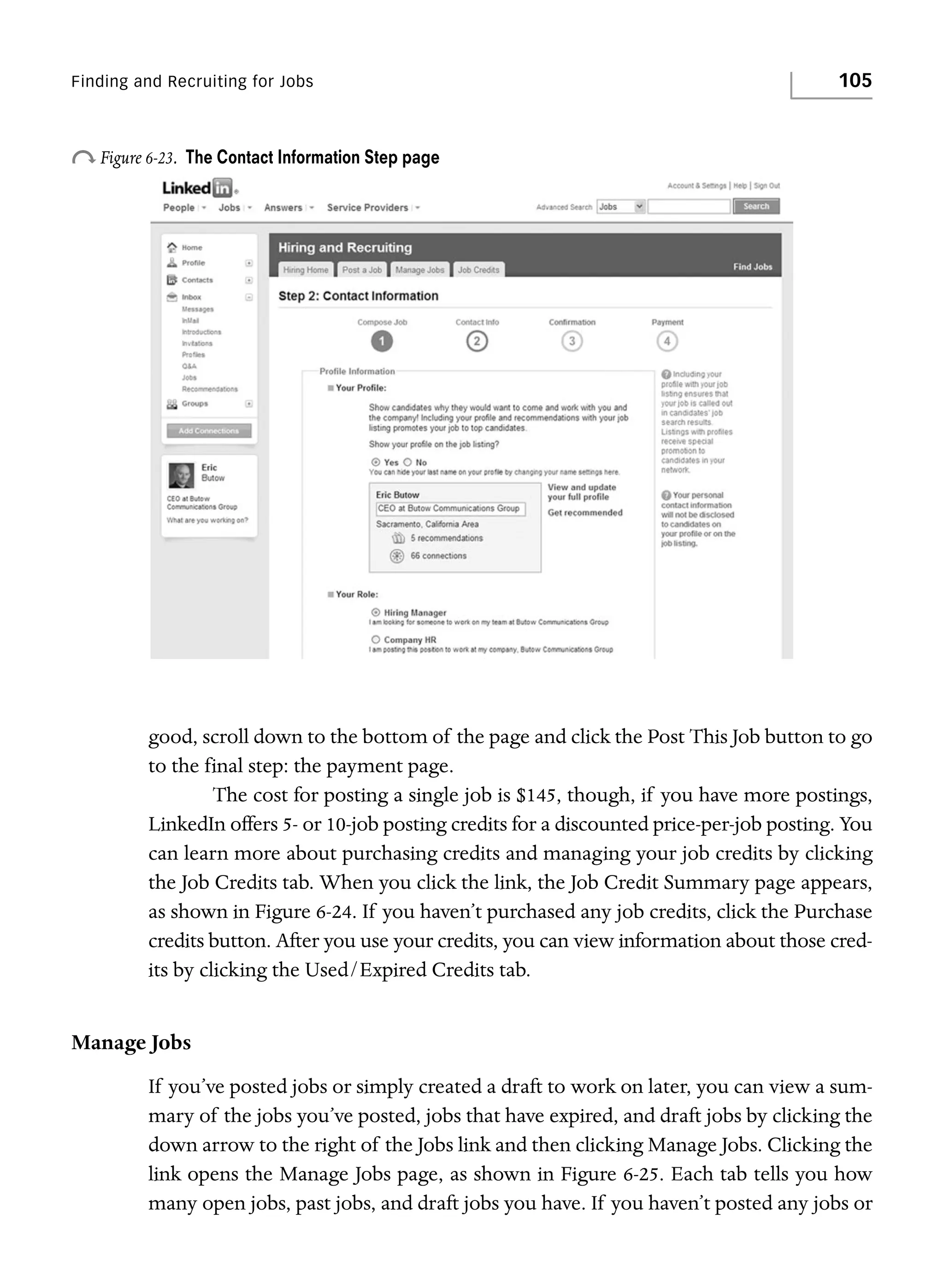 Finding and Recruiting for Jobs

o Figure 6-23.

105

The Contact Information Step page

good, scroll down to the bottom of the page and click the Post This Job button to go
to the final step: the payment page.
The cost for posting a single job is $145, though, if you have more postings,
LinkedIn offers 5- or 10-job posting credits for a discounted price-per-job posting. You
can learn more about purchasing credits and managing your job credits by clicking
the Job Credits tab. When you click the link, the Job Credit Summary page appears,
as shown in Figure 6-24. If you haven’t purchased any job credits, click the Purchase
credits button. After you use your credits, you can view information about those credits by clicking the Used/Expired Credits tab.

Manage Jobs
If you’ve posted jobs or simply created a draft to work on later, you can view a summary of the jobs you’ve posted, jobs that have expired, and draft jobs by clicking the
down arrow to the right of the Jobs link and then clicking Manage Jobs. Clicking the
link opens the Manage Jobs page, as shown in Figure 6-25. Each tab tells you how
many open jobs, past jobs, and draft jobs you have. If you haven’t posted any jobs or

 