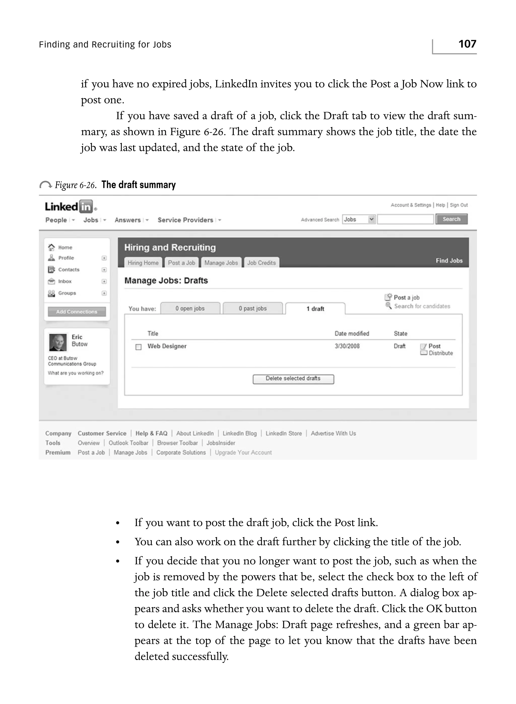 Finding and Recruiting for Jobs

107

if you have no expired jobs, LinkedIn invites you to click the Post a Job Now link to
post one.
If you have saved a draft of a job, click the Draft tab to view the draft summary, as shown in Figure 6-26. The draft summary shows the job title, the date the
job was last updated, and the state of the job.

o Figure 6-26.

The draft summary

•

If you want to post the draft job, click the Post link.

•

You can also work on the draft further by clicking the title of the job.

•

If you decide that you no longer want to post the job, such as when the
job is removed by the powers that be, select the check box to the left of
the job title and click the Delete selected drafts button. A dialog box appears and asks whether you want to delete the draft. Click the OK button
to delete it. The Manage Jobs: Draft page refreshes, and a green bar appears at the top of the page to let you know that the drafts have been
deleted successfully.

 
