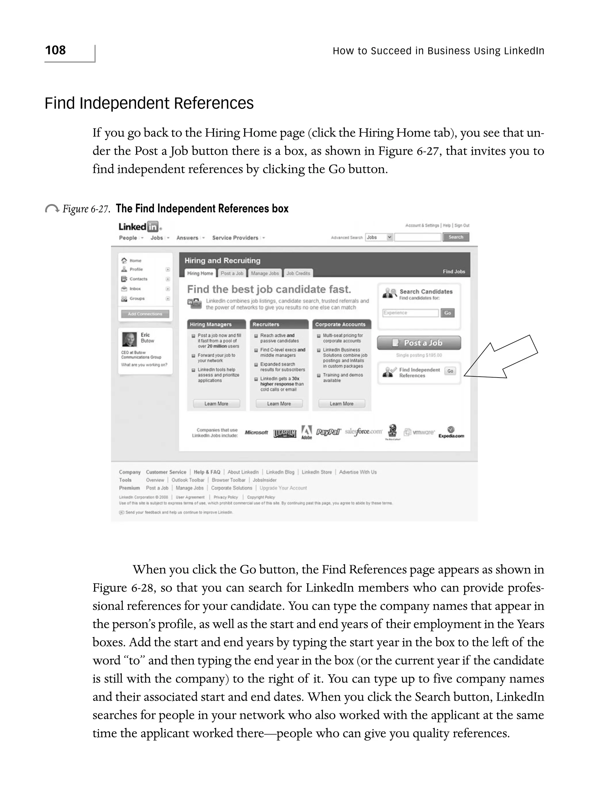 108

How to Succeed in Business Using LinkedIn

Find Independent References
If you go back to the Hiring Home page (click the Hiring Home tab), you see that under the Post a Job button there is a box, as shown in Figure 6-27, that invites you to
find independent references by clicking the Go button.

o Figure 6-27.

The Find Independent References box

When you click the Go button, the Find References page appears as shown in
Figure 6-28, so that you can search for LinkedIn members who can provide professional references for your candidate. You can type the company names that appear in
the person’s profile, as well as the start and end years of their employment in the Years
boxes. Add the start and end years by typing the start year in the box to the left of the
word “to” and then typing the end year in the box (or the current year if the candidate
is still with the company) to the right of it. You can type up to five company names
and their associated start and end dates. When you click the Search button, LinkedIn
searches for people in your network who also worked with the applicant at the same
time the applicant worked there—people who can give you quality references.

 