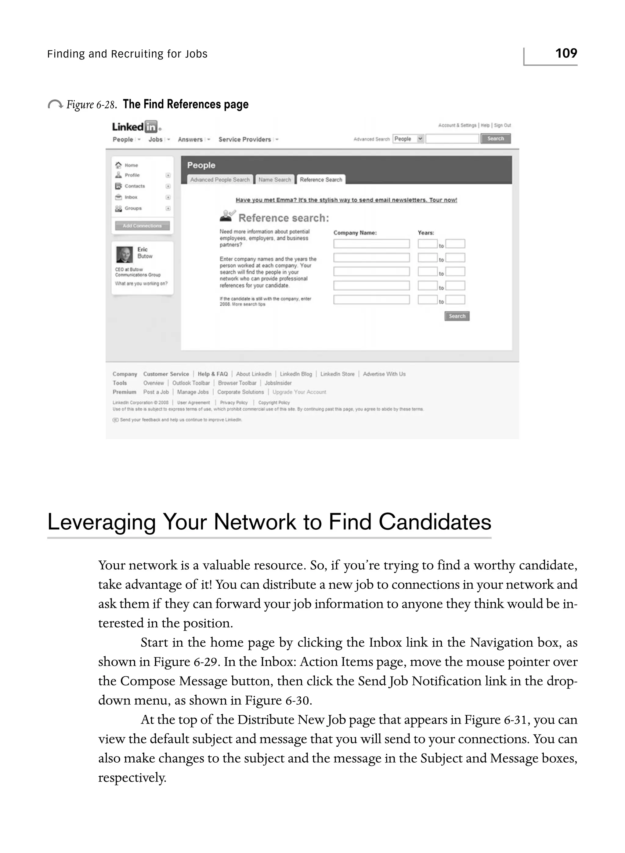 Finding and Recruiting for Jobs

o Figure 6-28.

109

The Find References page

Leveraging Your Network to Find Candidates
Your network is a valuable resource. So, if you’re trying to find a worthy candidate,
take advantage of it! You can distribute a new job to connections in your network and
ask them if they can forward your job information to anyone they think would be interested in the position.
Start in the home page by clicking the Inbox link in the Navigation box, as
shown in Figure 6-29. In the Inbox: Action Items page, move the mouse pointer over
the Compose Message button, then click the Send Job Notification link in the dropdown menu, as shown in Figure 6-30.
At the top of the Distribute New Job page that appears in Figure 6-31, you can
view the default subject and message that you will send to your connections. You can
also make changes to the subject and the message in the Subject and Message boxes,
respectively.

 
