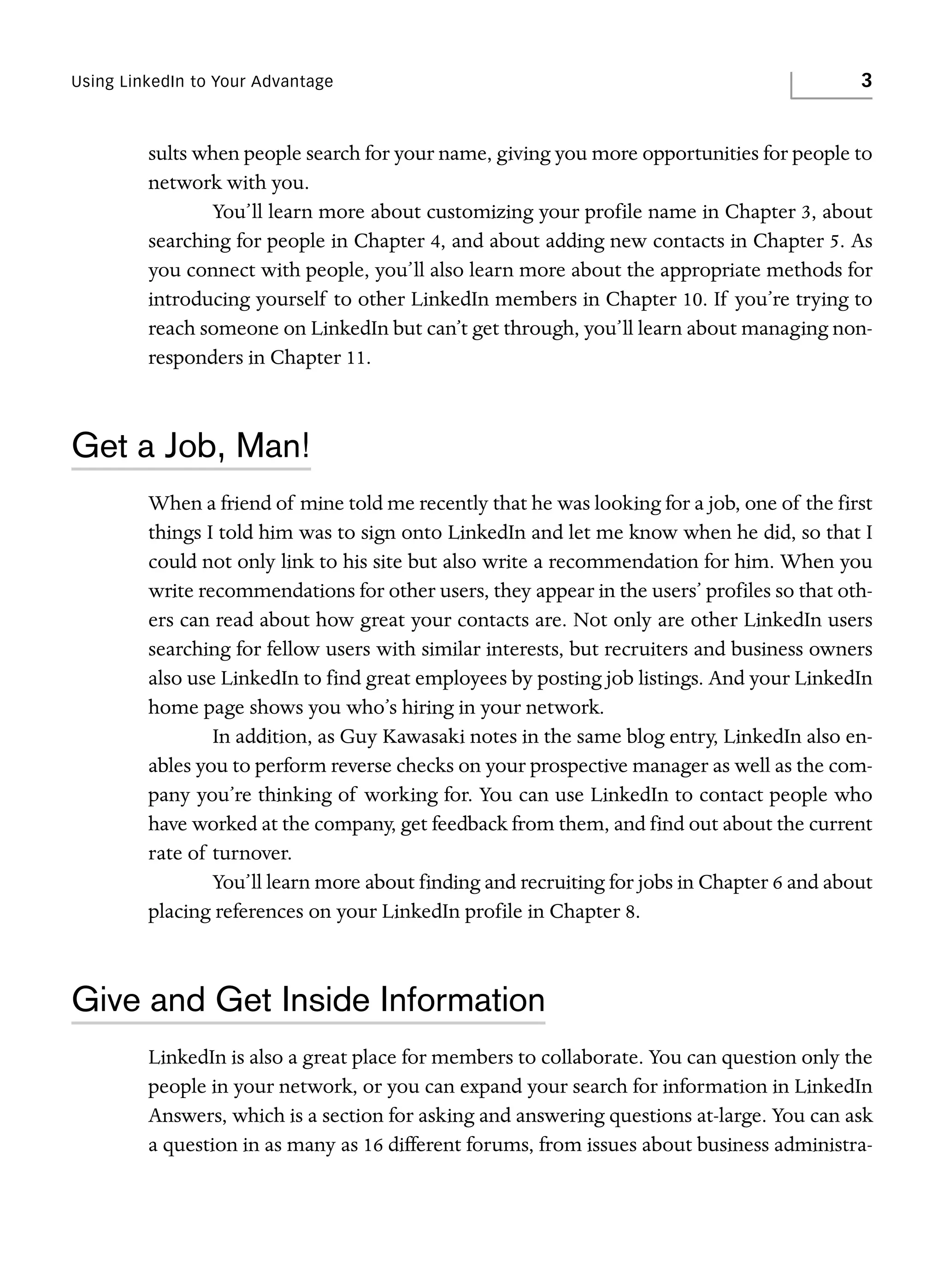 Using LinkedIn to Your Advantage

3

sults when people search for your name, giving you more opportunities for people to
network with you.
You’ll learn more about customizing your profile name in Chapter 3, about
searching for people in Chapter 4, and about adding new contacts in Chapter 5. As
you connect with people, you’ll also learn more about the appropriate methods for
introducing yourself to other LinkedIn members in Chapter 10. If you’re trying to
reach someone on LinkedIn but can’t get through, you’ll learn about managing nonresponders in Chapter 11.

Get a Job, Man!
When a friend of mine told me recently that he was looking for a job, one of the first
things I told him was to sign onto LinkedIn and let me know when he did, so that I
could not only link to his site but also write a recommendation for him. When you
write recommendations for other users, they appear in the users’ profiles so that others can read about how great your contacts are. Not only are other LinkedIn users
searching for fellow users with similar interests, but recruiters and business owners
also use LinkedIn to find great employees by posting job listings. And your LinkedIn
home page shows you who’s hiring in your network.
In addition, as Guy Kawasaki notes in the same blog entry, LinkedIn also enables you to perform reverse checks on your prospective manager as well as the company you’re thinking of working for. You can use LinkedIn to contact people who
have worked at the company, get feedback from them, and find out about the current
rate of turnover.
You’ll learn more about finding and recruiting for jobs in Chapter 6 and about
placing references on your LinkedIn profile in Chapter 8.

Give and Get Inside Information
LinkedIn is also a great place for members to collaborate. You can question only the
people in your network, or you can expand your search for information in LinkedIn
Answers, which is a section for asking and answering questions at-large. You can ask
a question in as many as 16 different forums, from issues about business administra-

 