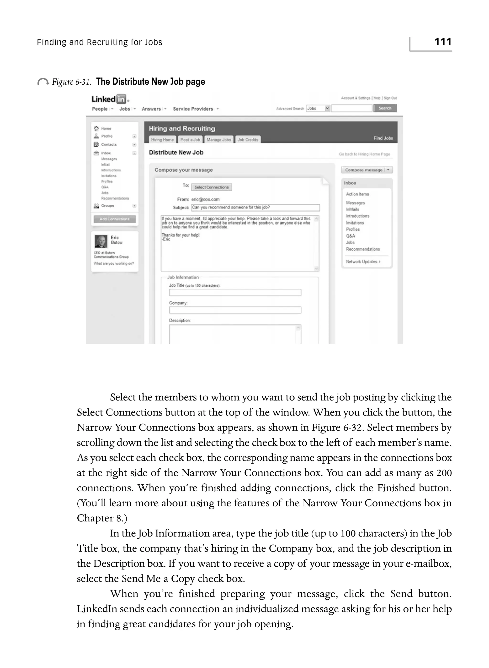 Finding and Recruiting for Jobs

o Figure 6-31.

111

The Distribute New Job page

Select the members to whom you want to send the job posting by clicking the
Select Connections button at the top of the window. When you click the button, the
Narrow Your Connections box appears, as shown in Figure 6-32. Select members by
scrolling down the list and selecting the check box to the left of each member’s name.
As you select each check box, the corresponding name appears in the connections box
at the right side of the Narrow Your Connections box. You can add as many as 200
connections. When you’re finished adding connections, click the Finished button.
(You’ll learn more about using the features of the Narrow Your Connections box in
Chapter 8.)
In the Job Information area, type the job title (up to 100 characters) in the Job
Title box, the company that’s hiring in the Company box, and the job description in
the Description box. If you want to receive a copy of your message in your e-mailbox,
select the Send Me a Copy check box.
When you’re finished preparing your message, click the Send button.
LinkedIn sends each connection an individualized message asking for his or her help
in finding great candidates for your job opening.

 