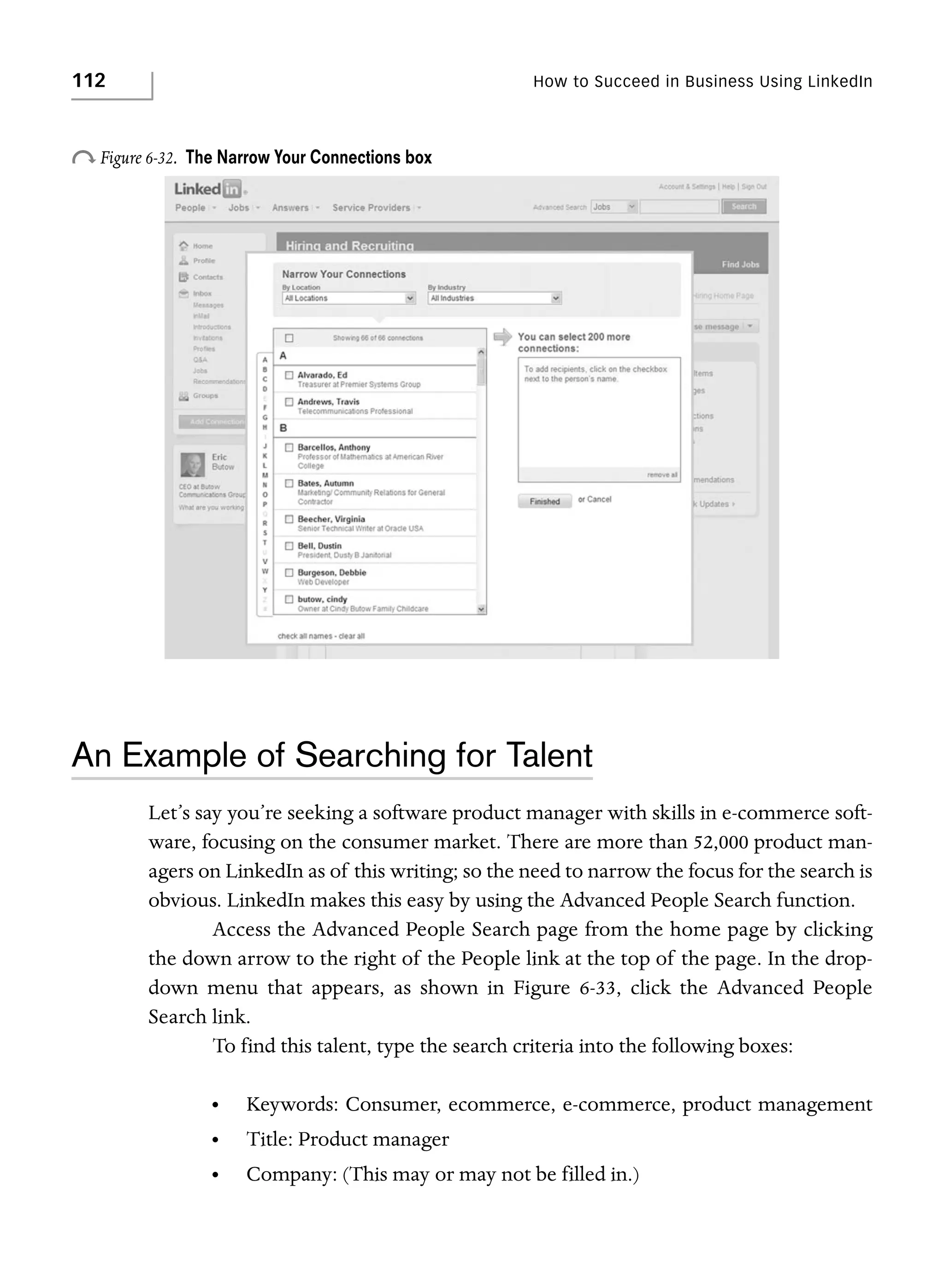 112

How to Succeed in Business Using LinkedIn

o Figure 6-32.

The Narrow Your Connections box

An Example of Searching for Talent
Let’s say you’re seeking a software product manager with skills in e-commerce software, focusing on the consumer market. There are more than 52,000 product managers on LinkedIn as of this writing; so the need to narrow the focus for the search is
obvious. LinkedIn makes this easy by using the Advanced People Search function.
Access the Advanced People Search page from the home page by clicking
the down arrow to the right of the People link at the top of the page. In the dropdown menu that appears, as shown in Figure 6-33, click the Advanced People
Search link.
To find this talent, type the search criteria into the following boxes:
•

Keywords: Consumer, ecommerce, e-commerce, product management

•

Title: Product manager

•

Company: (This may or may not be filled in.)

 