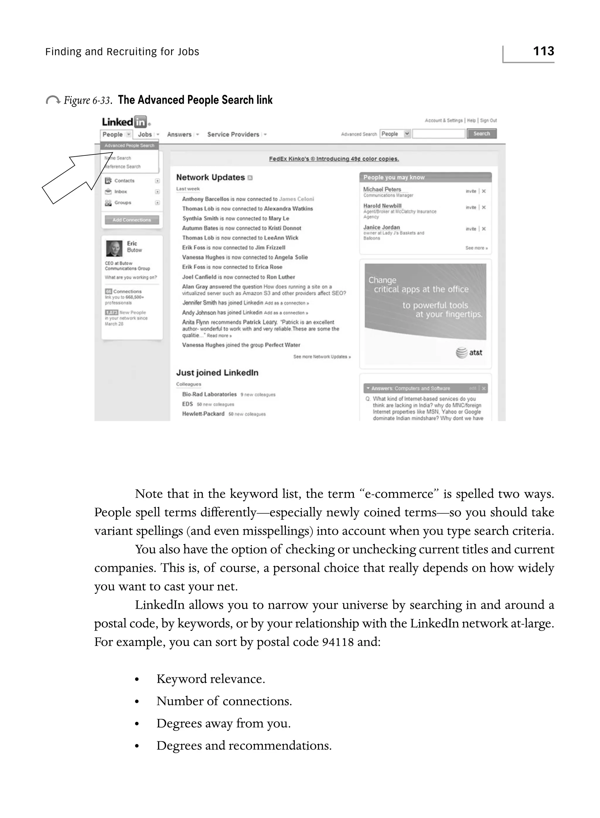 Finding and Recruiting for Jobs

o Figure 6-33.

113

The Advanced People Search link

Note that in the keyword list, the term “e-commerce” is spelled two ways.
People spell terms differently—especially newly coined terms—so you should take
variant spellings (and even misspellings) into account when you type search criteria.
You also have the option of checking or unchecking current titles and current
companies. This is, of course, a personal choice that really depends on how widely
you want to cast your net.
LinkedIn allows you to narrow your universe by searching in and around a
postal code, by keywords, or by your relationship with the LinkedIn network at-large.
For example, you can sort by postal code 94118 and:
•

Keyword relevance.

•

Number of connections.

•

Degrees away from you.

•

Degrees and recommendations.

 