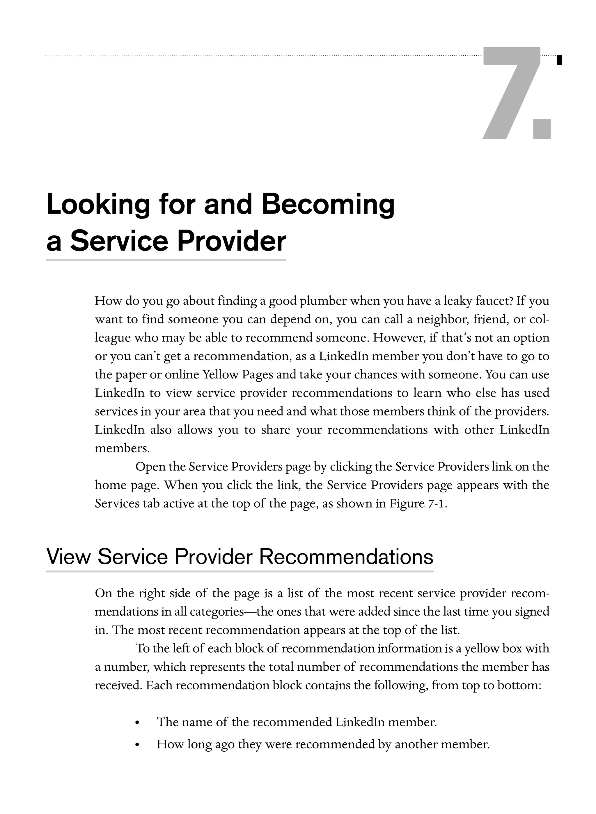 7.
Looking for and Becoming
a Service Provider
How do you go about finding a good plumber when you have a leaky faucet? If you
want to find someone you can depend on, you can call a neighbor, friend, or colleague who may be able to recommend someone. However, if that’s not an option
or you can’t get a recommendation, as a LinkedIn member you don’t have to go to
the paper or online Yellow Pages and take your chances with someone. You can use
LinkedIn to view service provider recommendations to learn who else has used
services in your area that you need and what those members think of the providers.
LinkedIn also allows you to share your recommendations with other LinkedIn
members.
Open the Service Providers page by clicking the Service Providers link on the
home page. When you click the link, the Service Providers page appears with the
Services tab active at the top of the page, as shown in Figure 7-1.

View Service Provider Recommendations
On the right side of the page is a list of the most recent service provider recommendations in all categories—the ones that were added since the last time you signed
in. The most recent recommendation appears at the top of the list.
To the left of each block of recommendation information is a yellow box with
a number, which represents the total number of recommendations the member has
received. Each recommendation block contains the following, from top to bottom:
•

The name of the recommended LinkedIn member.

•

How long ago they were recommended by another member.

 
