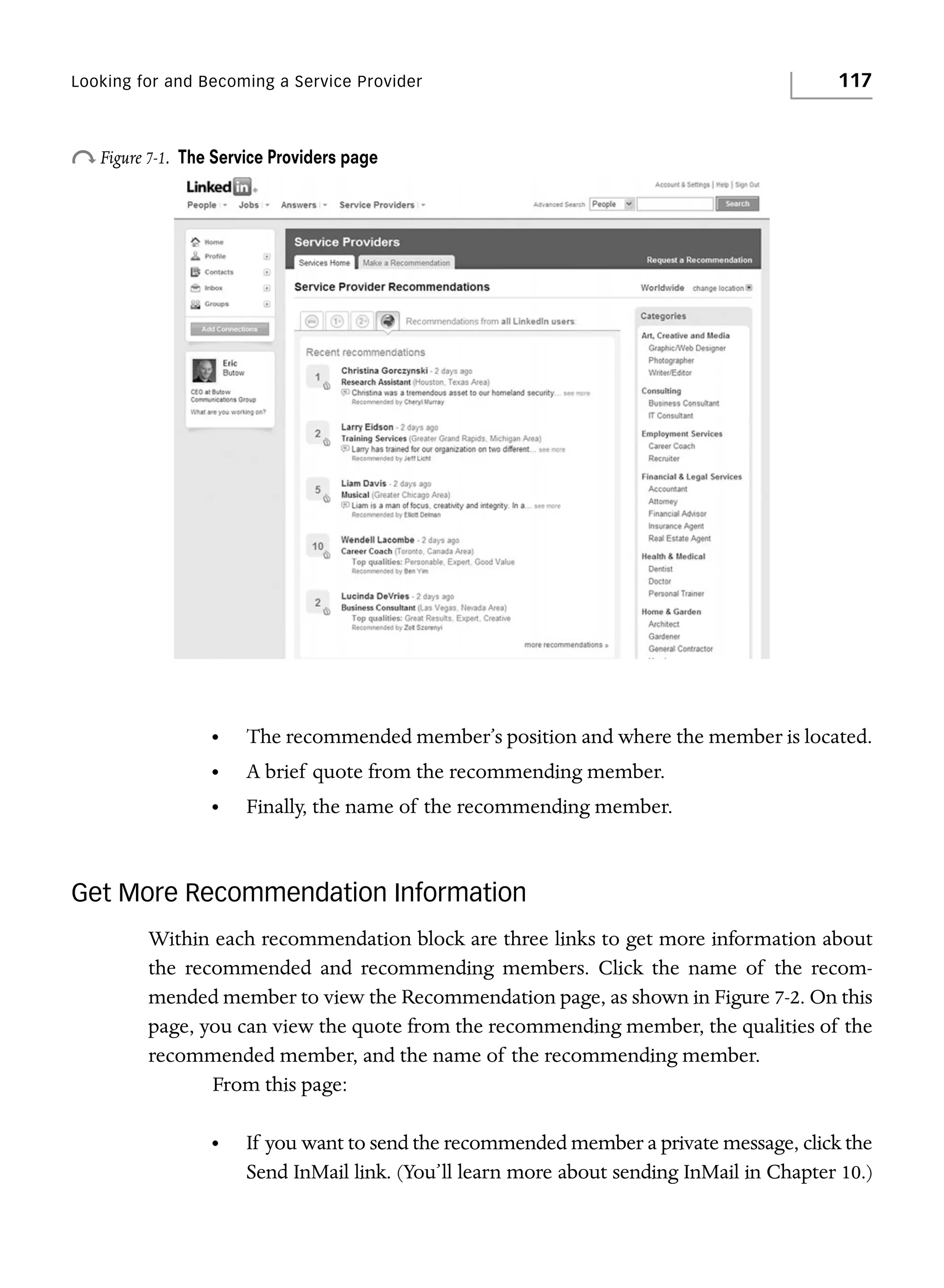 Looking for and Becoming a Service Provider

o Figure 7-1.

117

The Service Providers page

•

The recommended member’s position and where the member is located.

•

A brief quote from the recommending member.

•

Finally, the name of the recommending member.

Get More Recommendation Information
Within each recommendation block are three links to get more information about
the recommended and recommending members. Click the name of the recommended member to view the Recommendation page, as shown in Figure 7-2. On this
page, you can view the quote from the recommending member, the qualities of the
recommended member, and the name of the recommending member.
From this page:
•

If you want to send the recommended member a private message, click the
Send InMail link. (You’ll learn more about sending InMail in Chapter 10.)

 
