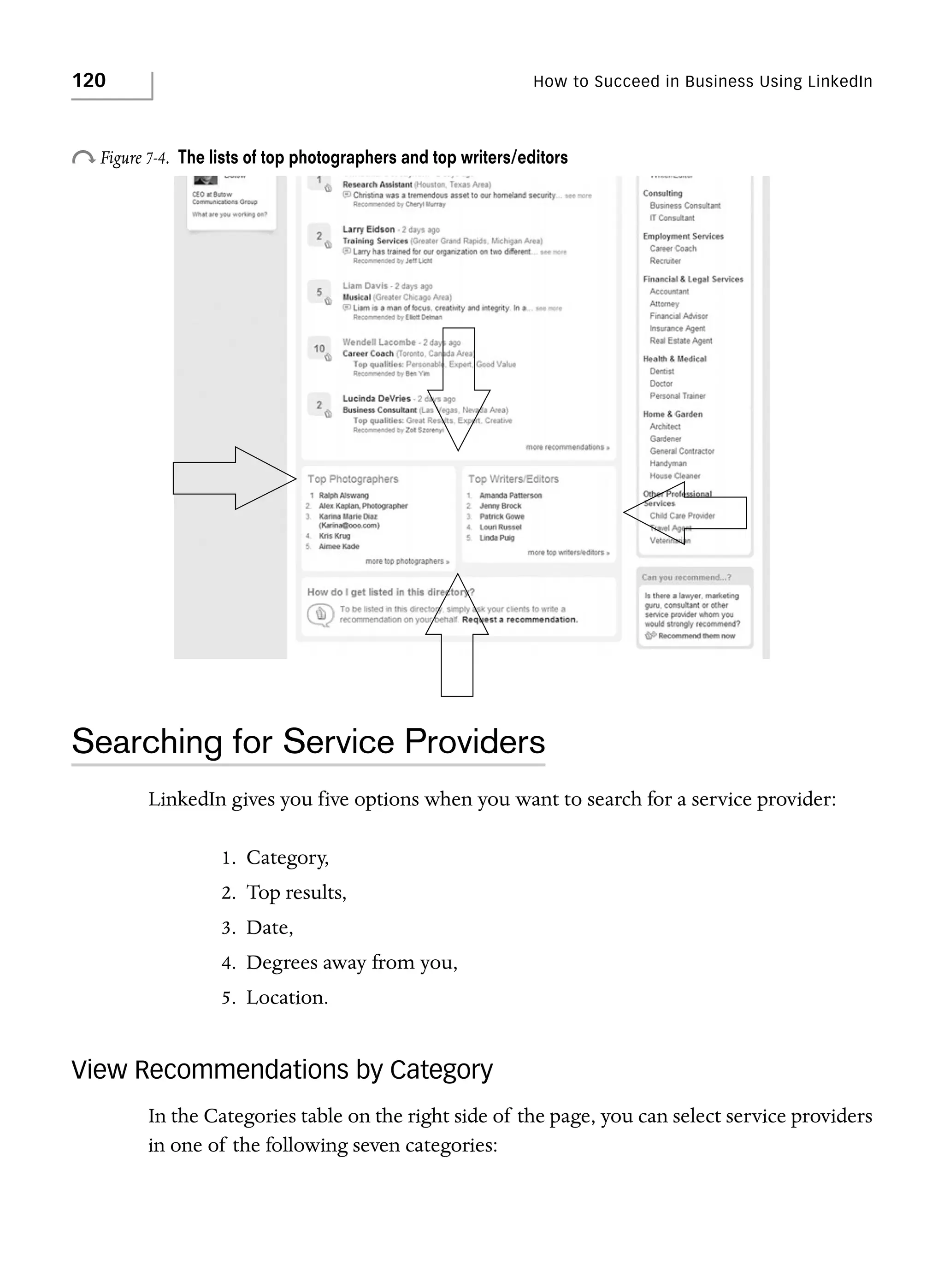 120

How to Succeed in Business Using LinkedIn

o Figure 7-4.

The lists of top photographers and top writers/editors

Searching for Service Providers
LinkedIn gives you five options when you want to search for a service provider:
1. Category,
2. Top results,
3. Date,
4. Degrees away from you,
5. Location.

View Recommendations by Category
In the Categories table on the right side of the page, you can select service providers
in one of the following seven categories:

 