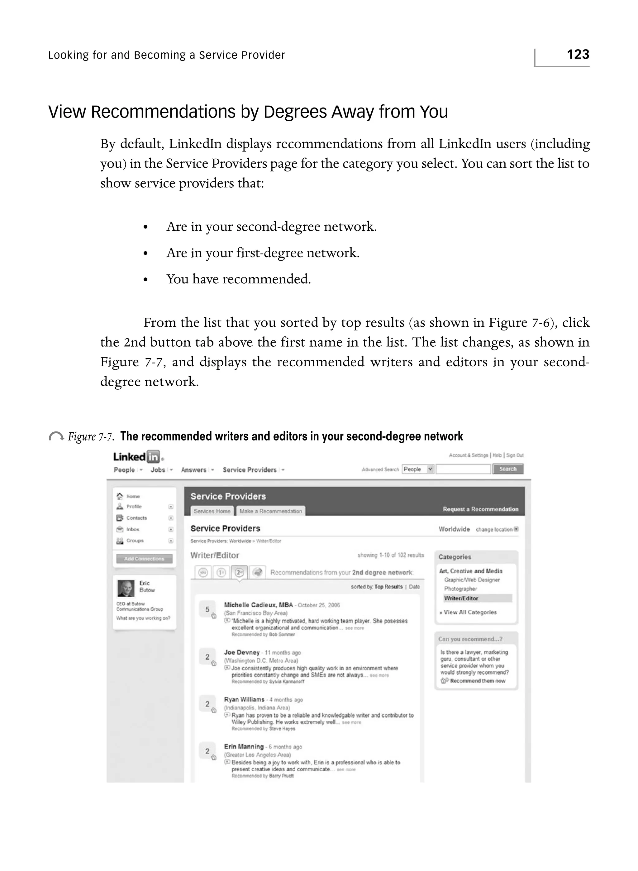 Looking for and Becoming a Service Provider

123

View Recommendations by Degrees Away from You
By default, LinkedIn displays recommendations from all LinkedIn users (including
you) in the Service Providers page for the category you select. You can sort the list to
show service providers that:
•

Are in your second-degree network.

•

Are in your first-degree network.

•

You have recommended.

From the list that you sorted by top results (as shown in Figure 7-6), click
the 2nd button tab above the first name in the list. The list changes, as shown in
Figure 7-7, and displays the recommended writers and editors in your seconddegree network.

o Figure 7-7.

The recommended writers and editors in your second-degree network

 