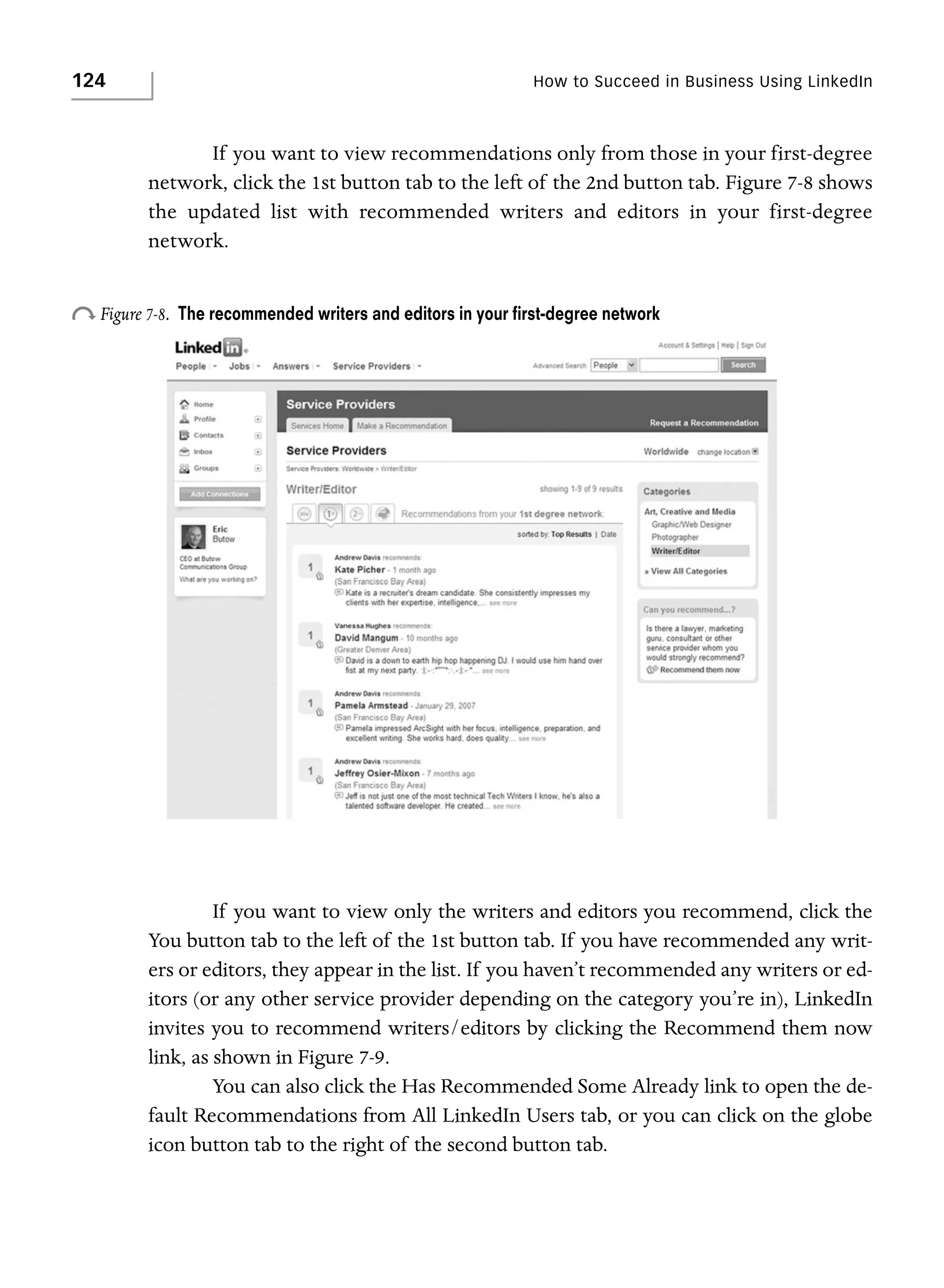 124

How to Succeed in Business Using LinkedIn

If you want to view recommendations only from those in your first-degree
network, click the 1st button tab to the left of the 2nd button tab. Figure 7-8 shows
the updated list with recommended writers and editors in your first-degree
network.

o Figure 7-8.

The recommended writers and editors in your ﬁrst-degree network

If you want to view only the writers and editors you recommend, click the
You button tab to the left of the 1st button tab. If you have recommended any writers or editors, they appear in the list. If you haven’t recommended any writers or editors (or any other service provider depending on the category you’re in), LinkedIn
invites you to recommend writers/editors by clicking the Recommend them now
link, as shown in Figure 7-9.
You can also click the Has Recommended Some Already link to open the default Recommendations from All LinkedIn Users tab, or you can click on the globe
icon button tab to the right of the second button tab.

 