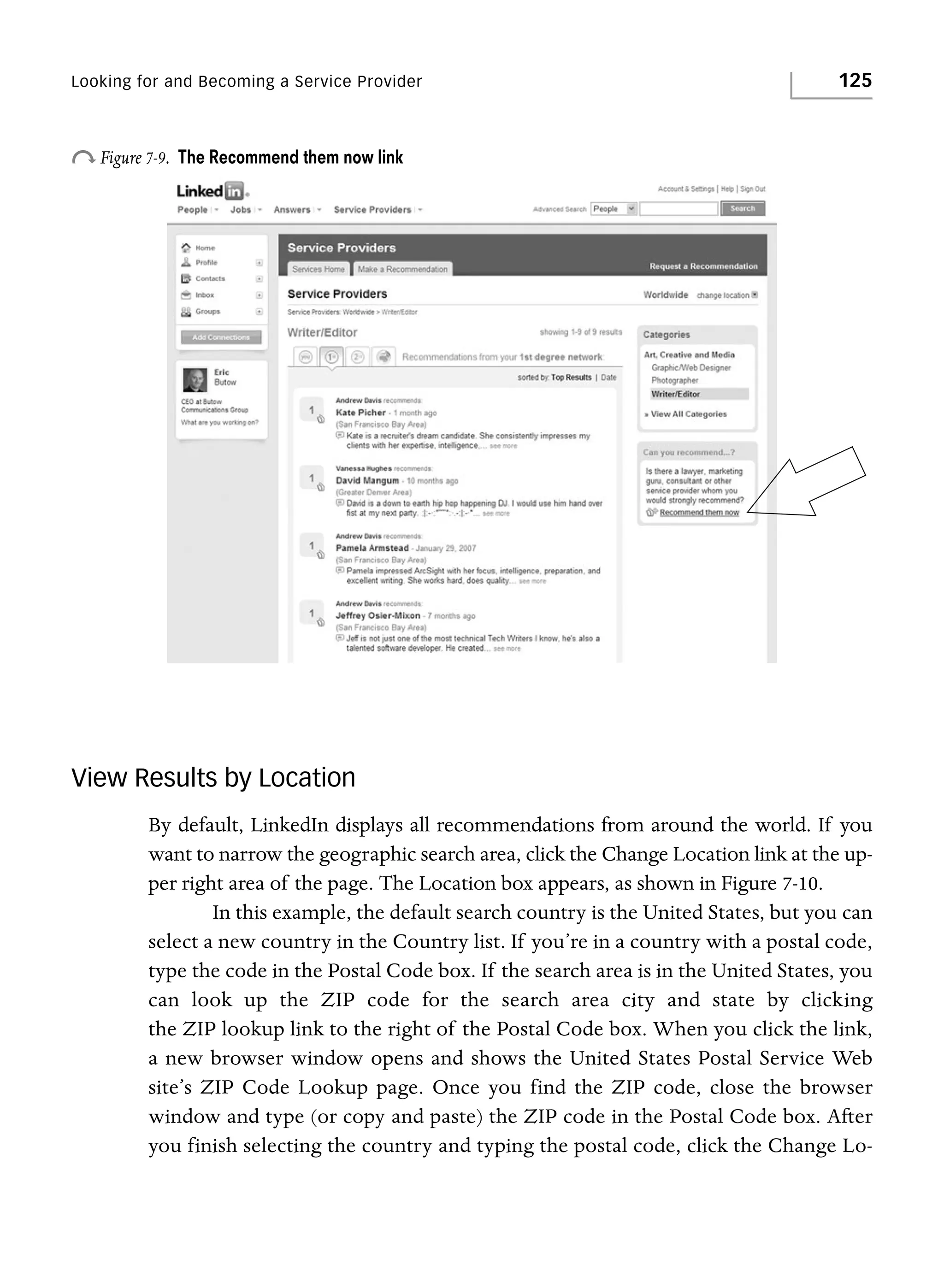 Looking for and Becoming a Service Provider

o Figure 7-9.

125

The Recommend them now link

View Results by Location
By default, LinkedIn displays all recommendations from around the world. If you
want to narrow the geographic search area, click the Change Location link at the upper right area of the page. The Location box appears, as shown in Figure 7-10.
In this example, the default search country is the United States, but you can
select a new country in the Country list. If you’re in a country with a postal code,
type the code in the Postal Code box. If the search area is in the United States, you
can look up the ZIP code for the search area city and state by clicking
the ZIP lookup link to the right of the Postal Code box. When you click the link,
a new browser window opens and shows the United States Postal Service Web
site’s ZIP Code Lookup page. Once you find the ZIP code, close the browser
window and type (or copy and paste) the ZIP code in the Postal Code box. After
you finish selecting the country and typing the postal code, click the Change Lo-

 