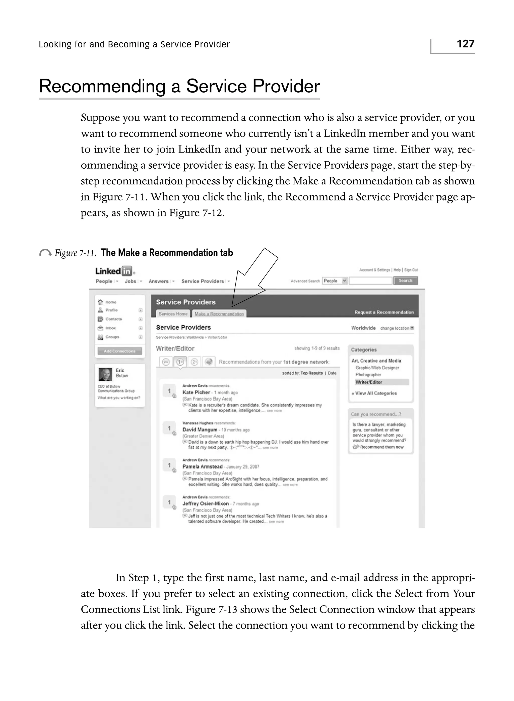 Looking for and Becoming a Service Provider

127

Recommending a Service Provider
Suppose you want to recommend a connection who is also a service provider, or you
want to recommend someone who currently isn’t a LinkedIn member and you want
to invite her to join LinkedIn and your network at the same time. Either way, recommending a service provider is easy. In the Service Providers page, start the step-bystep recommendation process by clicking the Make a Recommendation tab as shown
in Figure 7-11. When you click the link, the Recommend a Service Provider page appears, as shown in Figure 7-12.

o Figure 7-11.

The Make a Recommendation tab

In Step 1, type the first name, last name, and e-mail address in the appropriate boxes. If you prefer to select an existing connection, click the Select from Your
Connections List link. Figure 7-13 shows the Select Connection window that appears
after you click the link. Select the connection you want to recommend by clicking the

 