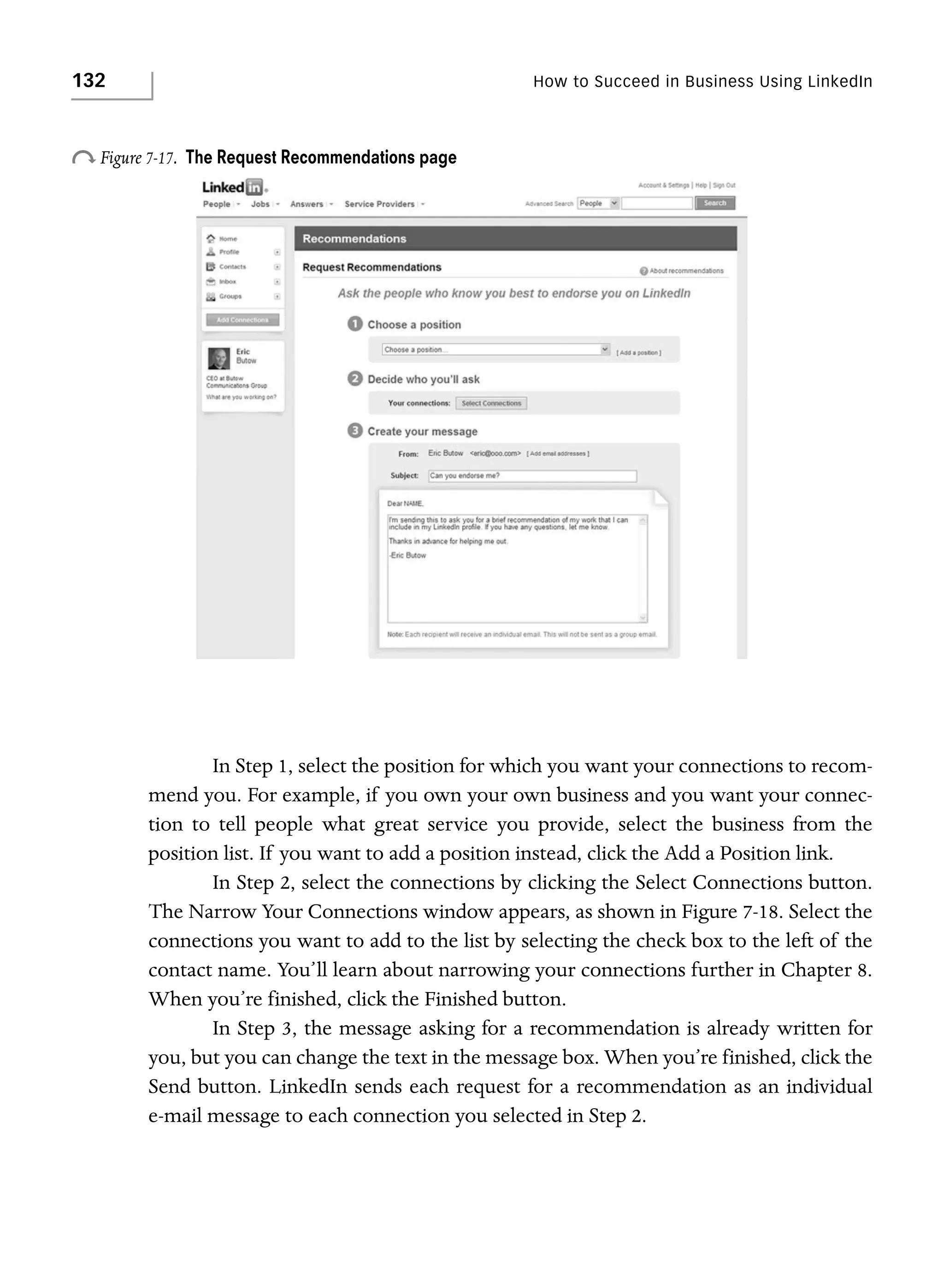 132

How to Succeed in Business Using LinkedIn

o Figure 7-17.

The Request Recommendations page

In Step 1, select the position for which you want your connections to recommend you. For example, if you own your own business and you want your connection to tell people what great service you provide, select the business from the
position list. If you want to add a position instead, click the Add a Position link.
In Step 2, select the connections by clicking the Select Connections button.
The Narrow Your Connections window appears, as shown in Figure 7-18. Select the
connections you want to add to the list by selecting the check box to the left of the
contact name. You’ll learn about narrowing your connections further in Chapter 8.
When you’re finished, click the Finished button.
In Step 3, the message asking for a recommendation is already written for
you, but you can change the text in the message box. When you’re finished, click the
Send button. LinkedIn sends each request for a recommendation as an individual
e-mail message to each connection you selected in Step 2.

 