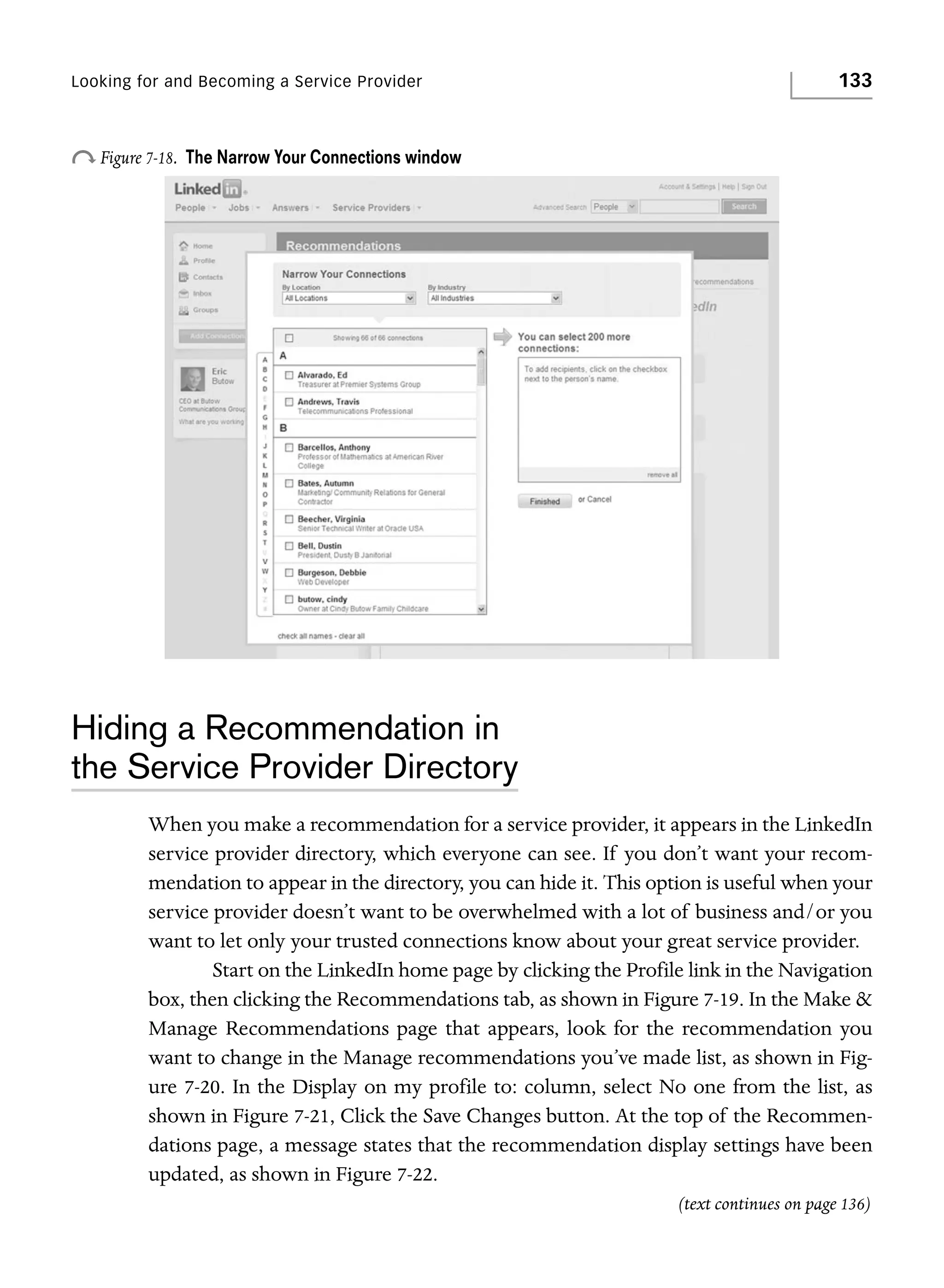 Looking for and Becoming a Service Provider

o Figure 7-18.

133

The Narrow Your Connections window

Hiding a Recommendation in
the Service Provider Directory
When you make a recommendation for a service provider, it appears in the LinkedIn
service provider directory, which everyone can see. If you don’t want your recommendation to appear in the directory, you can hide it. This option is useful when your
service provider doesn’t want to be overwhelmed with a lot of business and/or you
want to let only your trusted connections know about your great service provider.
Start on the LinkedIn home page by clicking the Profile link in the Navigation
box, then clicking the Recommendations tab, as shown in Figure 7-19. In the Make &
Manage Recommendations page that appears, look for the recommendation you
want to change in the Manage recommendations you’ve made list, as shown in Figure 7-20. In the Display on my profile to: column, select No one from the list, as
shown in Figure 7-21, Click the Save Changes button. At the top of the Recommendations page, a message states that the recommendation display settings have been
updated, as shown in Figure 7-22.
(text continues on page 136)

 