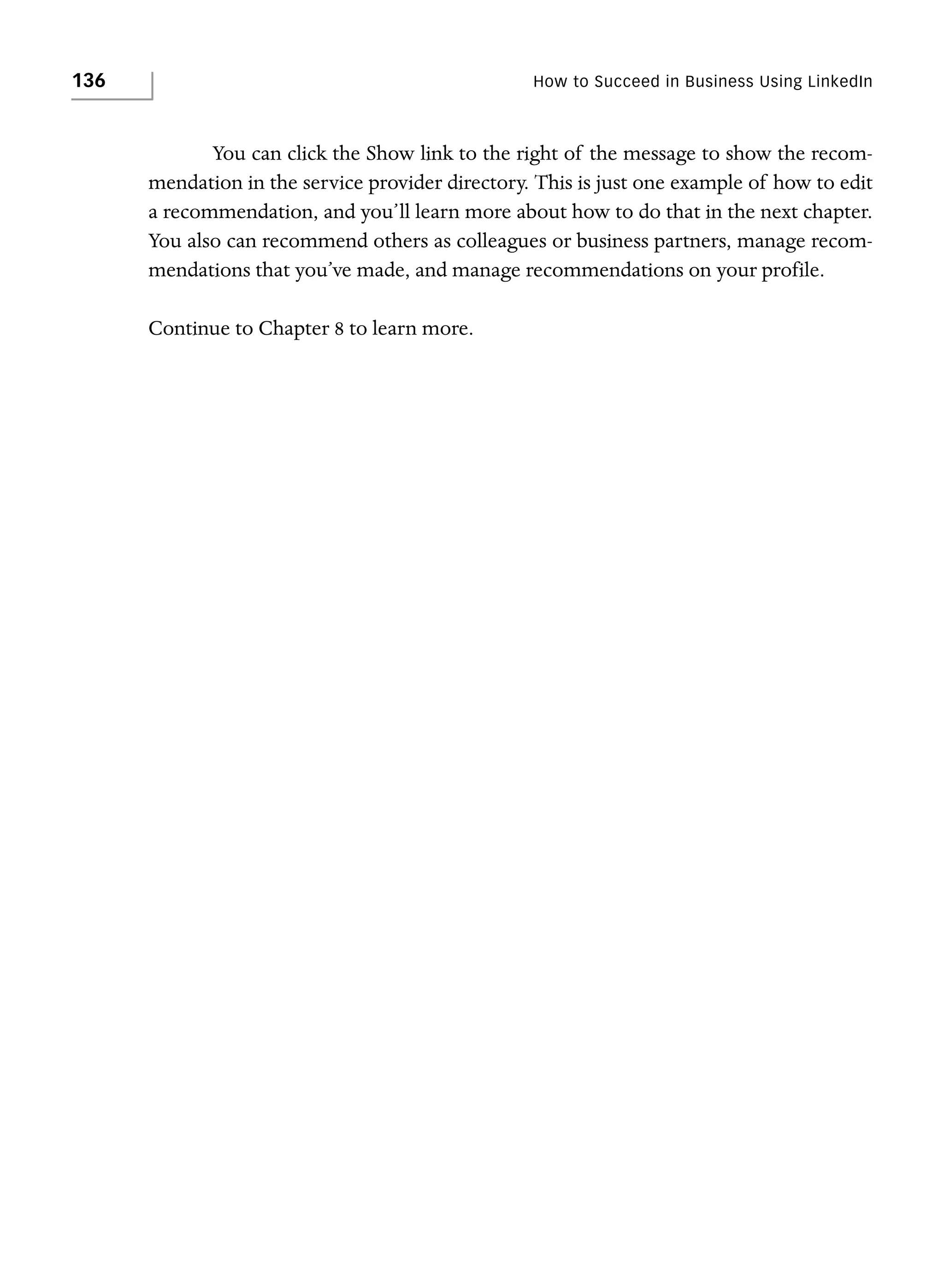 136

How to Succeed in Business Using LinkedIn

You can click the Show link to the right of the message to show the recommendation in the service provider directory. This is just one example of how to edit
a recommendation, and you’ll learn more about how to do that in the next chapter.
You also can recommend others as colleagues or business partners, manage recommendations that you’ve made, and manage recommendations on your profile.
Continue to Chapter 8 to learn more.

 