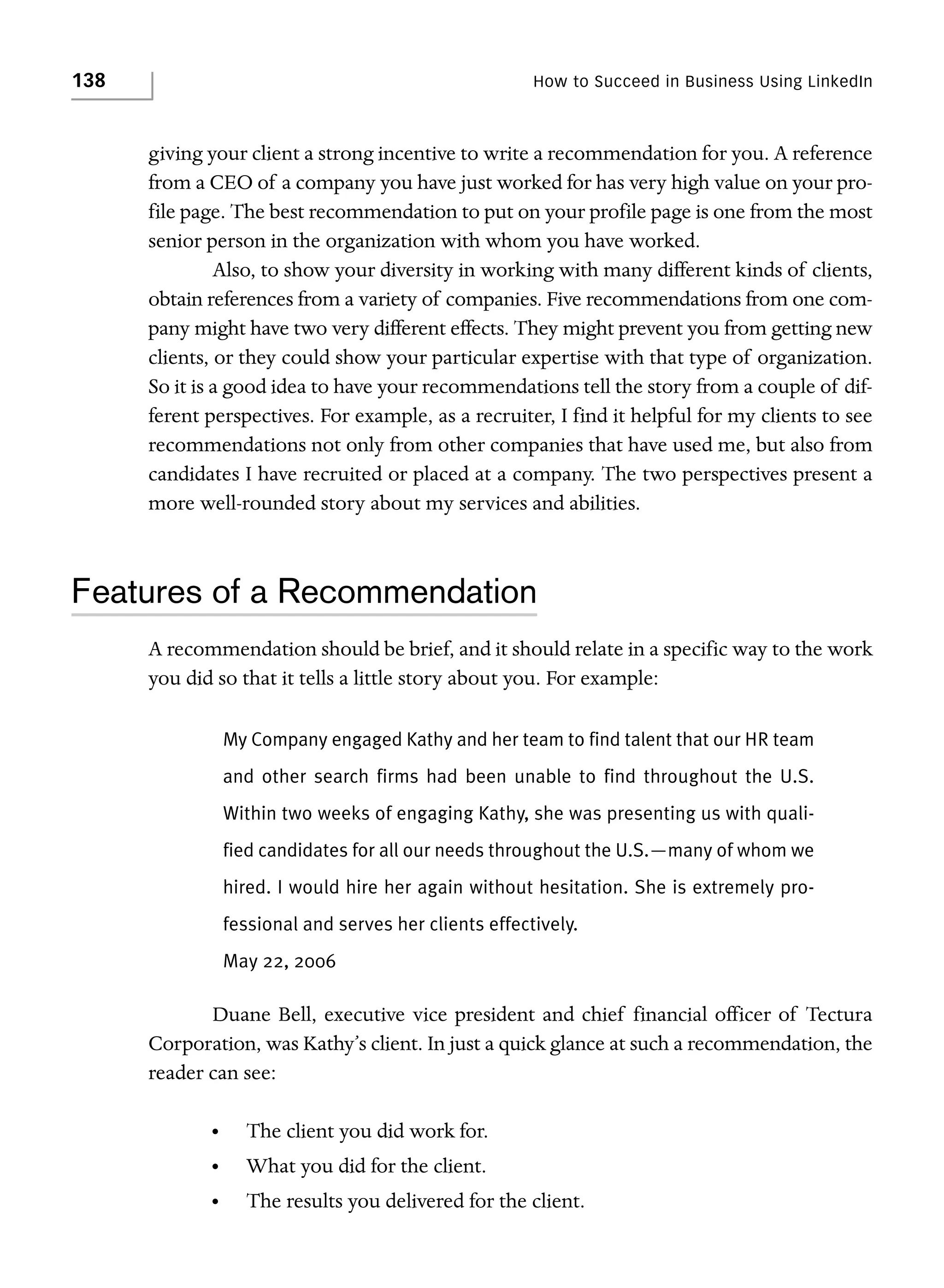 138

How to Succeed in Business Using LinkedIn

giving your client a strong incentive to write a recommendation for you. A reference
from a CEO of a company you have just worked for has very high value on your profile page. The best recommendation to put on your profile page is one from the most
senior person in the organization with whom you have worked.
Also, to show your diversity in working with many different kinds of clients,
obtain references from a variety of companies. Five recommendations from one company might have two very different effects. They might prevent you from getting new
clients, or they could show your particular expertise with that type of organization.
So it is a good idea to have your recommendations tell the story from a couple of different perspectives. For example, as a recruiter, I find it helpful for my clients to see
recommendations not only from other companies that have used me, but also from
candidates I have recruited or placed at a company. The two perspectives present a
more well-rounded story about my services and abilities.

Features of a Recommendation
A recommendation should be brief, and it should relate in a specific way to the work
you did so that it tells a little story about you. For example:
My Company engaged Kathy and her team to find talent that our HR team
and other search firms had been unable to find throughout the U.S.
Within two weeks of engaging Kathy, she was presenting us with qualified candidates for all our needs throughout the U.S.—many of whom we
hired. I would hire her again without hesitation. She is extremely professional and serves her clients effectively.
May 22, 2006

Duane Bell, executive vice president and chief financial officer of Tectura
Corporation, was Kathy’s client. In just a quick glance at such a recommendation, the
reader can see:
•

The client you did work for.

•

What you did for the client.

•

The results you delivered for the client.

 