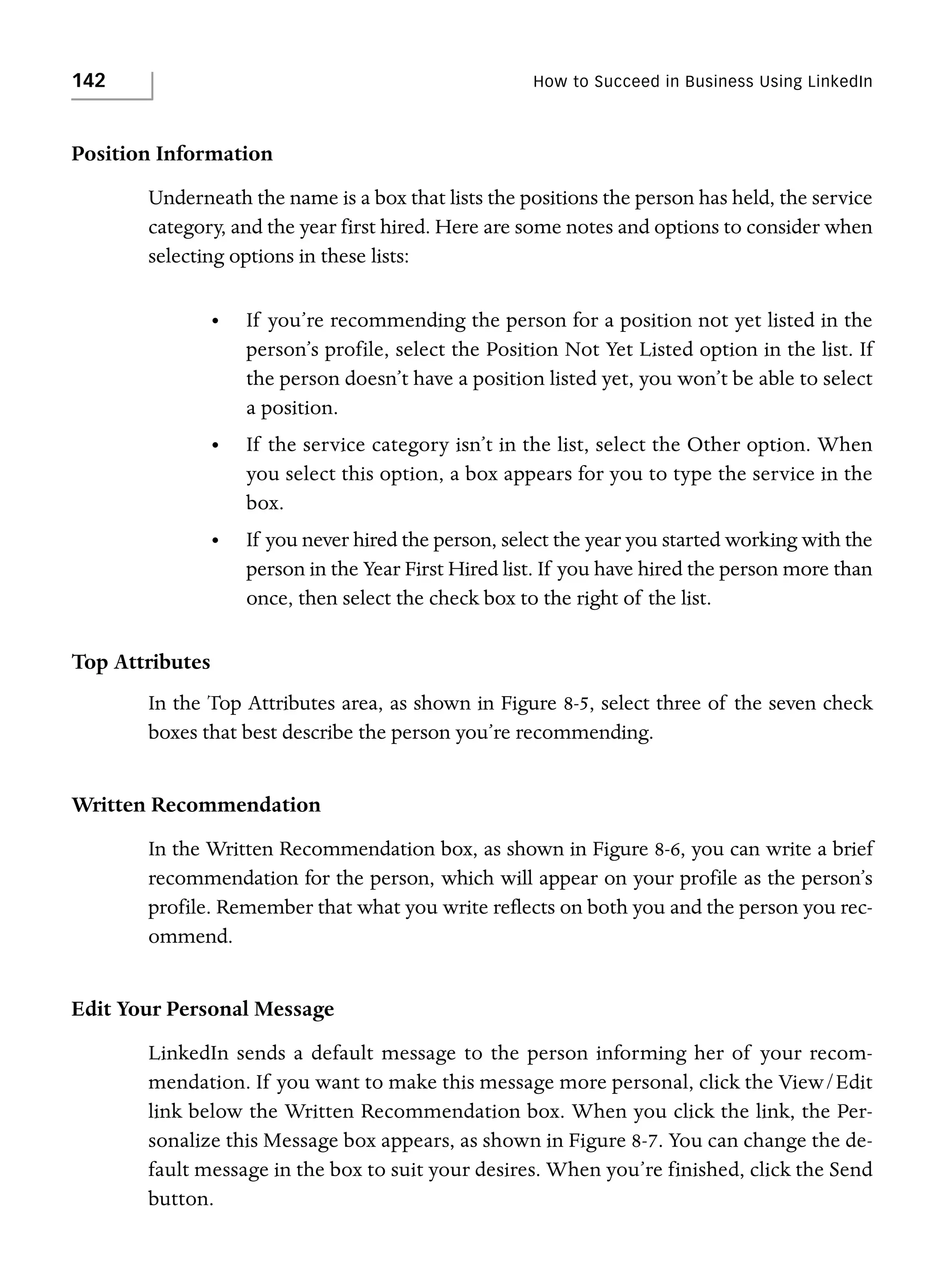 142

How to Succeed in Business Using LinkedIn

Position Information
Underneath the name is a box that lists the positions the person has held, the service
category, and the year first hired. Here are some notes and options to consider when
selecting options in these lists:
•

If you’re recommending the person for a position not yet listed in the
person’s profile, select the Position Not Yet Listed option in the list. If
the person doesn’t have a position listed yet, you won’t be able to select
a position.

•

If the service category isn’t in the list, select the Other option. When
you select this option, a box appears for you to type the service in the
box.

•

If you never hired the person, select the year you started working with the
person in the Year First Hired list. If you have hired the person more than
once, then select the check box to the right of the list.

Top Attributes
In the Top Attributes area, as shown in Figure 8-5, select three of the seven check
boxes that best describe the person you’re recommending.

Written Recommendation
In the Written Recommendation box, as shown in Figure 8-6, you can write a brief
recommendation for the person, which will appear on your profile as the person’s
profile. Remember that what you write reflects on both you and the person you recommend.

Edit Your Personal Message
LinkedIn sends a default message to the person informing her of your recommendation. If you want to make this message more personal, click the View/Edit
link below the Written Recommendation box. When you click the link, the Personalize this Message box appears, as shown in Figure 8-7. You can change the default message in the box to suit your desires. When you’re finished, click the Send
button.

 