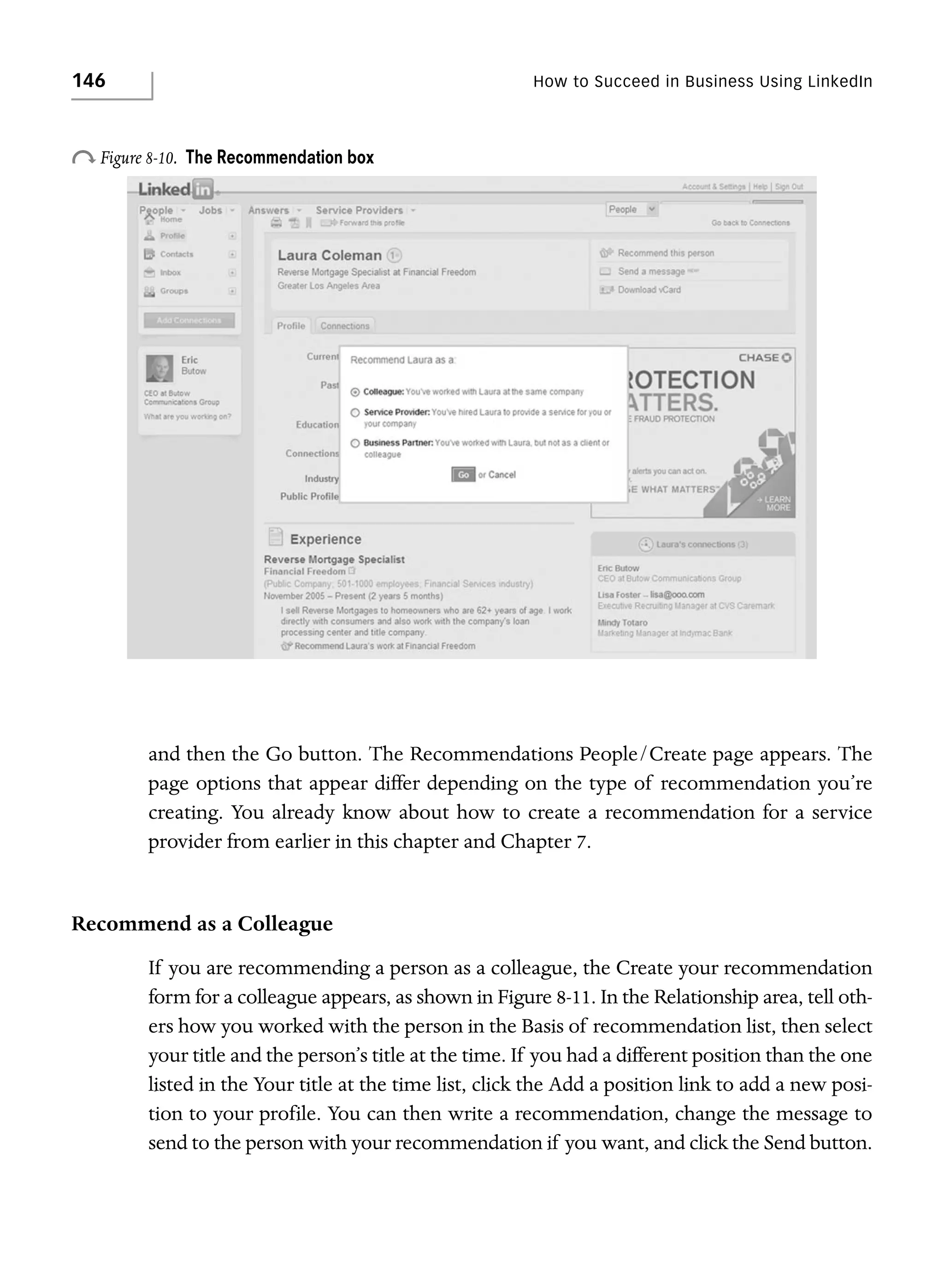 146

How to Succeed in Business Using LinkedIn

o Figure 8-10.

The Recommendation box

and then the Go button. The Recommendations People/Create page appears. The
page options that appear differ depending on the type of recommendation you’re
creating. You already know about how to create a recommendation for a service
provider from earlier in this chapter and Chapter 7.

Recommend as a Colleague
If you are recommending a person as a colleague, the Create your recommendation
form for a colleague appears, as shown in Figure 8-11. In the Relationship area, tell others how you worked with the person in the Basis of recommendation list, then select
your title and the person’s title at the time. If you had a different position than the one
listed in the Your title at the time list, click the Add a position link to add a new position to your profile. You can then write a recommendation, change the message to
send to the person with your recommendation if you want, and click the Send button.

 