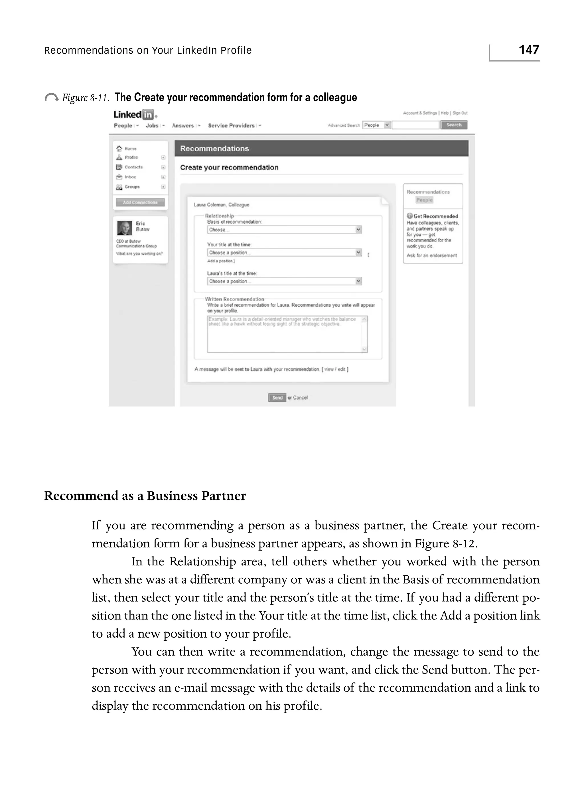 Recommendations on Your LinkedIn Profile

o Figure 8-11.

147

The Create your recommendation form for a colleague

Recommend as a Business Partner
If you are recommending a person as a business partner, the Create your recommendation form for a business partner appears, as shown in Figure 8-12.
In the Relationship area, tell others whether you worked with the person
when she was at a different company or was a client in the Basis of recommendation
list, then select your title and the person’s title at the time. If you had a different position than the one listed in the Your title at the time list, click the Add a position link
to add a new position to your profile.
You can then write a recommendation, change the message to send to the
person with your recommendation if you want, and click the Send button. The person receives an e-mail message with the details of the recommendation and a link to
display the recommendation on his profile.

 