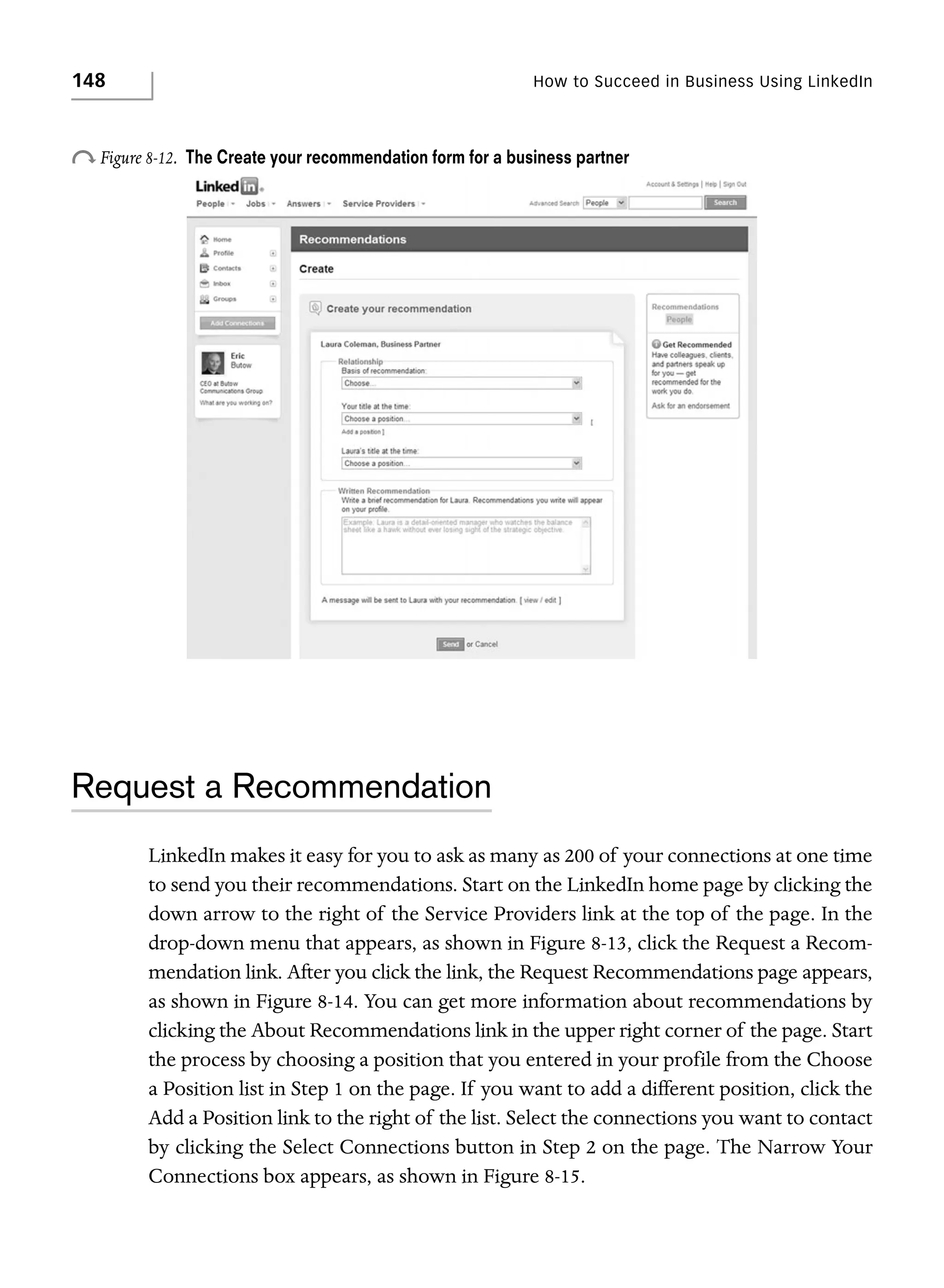 148

How to Succeed in Business Using LinkedIn

o Figure 8-12.

The Create your recommendation form for a business partner

Request a Recommendation
LinkedIn makes it easy for you to ask as many as 200 of your connections at one time
to send you their recommendations. Start on the LinkedIn home page by clicking the
down arrow to the right of the Service Providers link at the top of the page. In the
drop-down menu that appears, as shown in Figure 8-13, click the Request a Recommendation link. After you click the link, the Request Recommendations page appears,
as shown in Figure 8-14. You can get more information about recommendations by
clicking the About Recommendations link in the upper right corner of the page. Start
the process by choosing a position that you entered in your profile from the Choose
a Position list in Step 1 on the page. If you want to add a different position, click the
Add a Position link to the right of the list. Select the connections you want to contact
by clicking the Select Connections button in Step 2 on the page. The Narrow Your
Connections box appears, as shown in Figure 8-15.

 