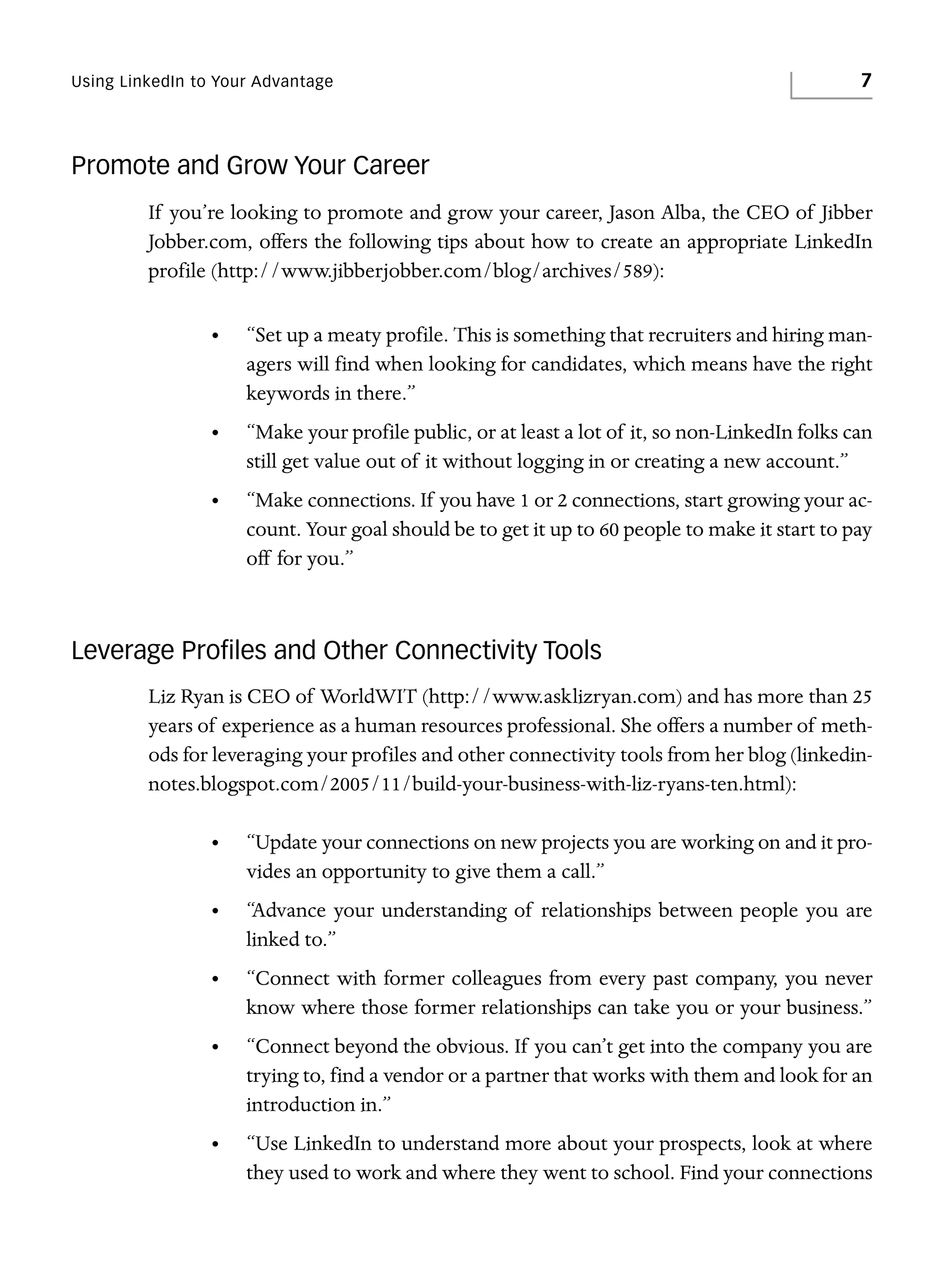 Using LinkedIn to Your Advantage

7

Promote and Grow Your Career
If you’re looking to promote and grow your career, Jason Alba, the CEO of Jibber
Jobber.com, offers the following tips about how to create an appropriate LinkedIn
profile (http://www.jibberjobber.com/blog/archives/589):
•

“Set up a meaty profile. This is something that recruiters and hiring managers will find when looking for candidates, which means have the right
keywords in there.”

•

“Make your profile public, or at least a lot of it, so non-LinkedIn folks can
still get value out of it without logging in or creating a new account.”

•

“Make connections. If you have 1 or 2 connections, start growing your account. Your goal should be to get it up to 60 people to make it start to pay
off for you.”

Leverage Proﬁles and Other Connectivity Tools
Liz Ryan is CEO of WorldWIT (http://www.asklizryan.com) and has more than 25
years of experience as a human resources professional. She offers a number of methods for leveraging your profiles and other connectivity tools from her blog (linkedinnotes.blogspot.com/2005/11/build-your-business-with-liz-ryans-ten.html):
•

“Update your connections on new projects you are working on and it provides an opportunity to give them a call.”

•

“Advance your understanding of relationships between people you are
linked to.”

•

“Connect with former colleagues from every past company, you never
know where those former relationships can take you or your business.”

•

“Connect beyond the obvious. If you can’t get into the company you are
trying to, find a vendor or a partner that works with them and look for an
introduction in.”

•

“Use LinkedIn to understand more about your prospects, look at where
they used to work and where they went to school. Find your connections

 