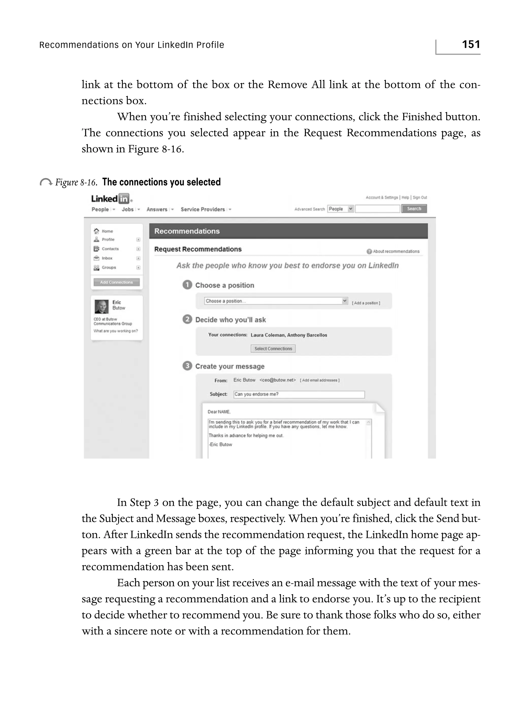 Recommendations on Your LinkedIn Profile

151

link at the bottom of the box or the Remove All link at the bottom of the connections box.
When you’re finished selecting your connections, click the Finished button.
The connections you selected appear in the Request Recommendations page, as
shown in Figure 8-16.

o Figure 8-16.

The connections you selected

In Step 3 on the page, you can change the default subject and default text in
the Subject and Message boxes, respectively. When you’re finished, click the Send button. After LinkedIn sends the recommendation request, the LinkedIn home page appears with a green bar at the top of the page informing you that the request for a
recommendation has been sent.
Each person on your list receives an e-mail message with the text of your message requesting a recommendation and a link to endorse you. It’s up to the recipient
to decide whether to recommend you. Be sure to thank those folks who do so, either
with a sincere note or with a recommendation for them.

 