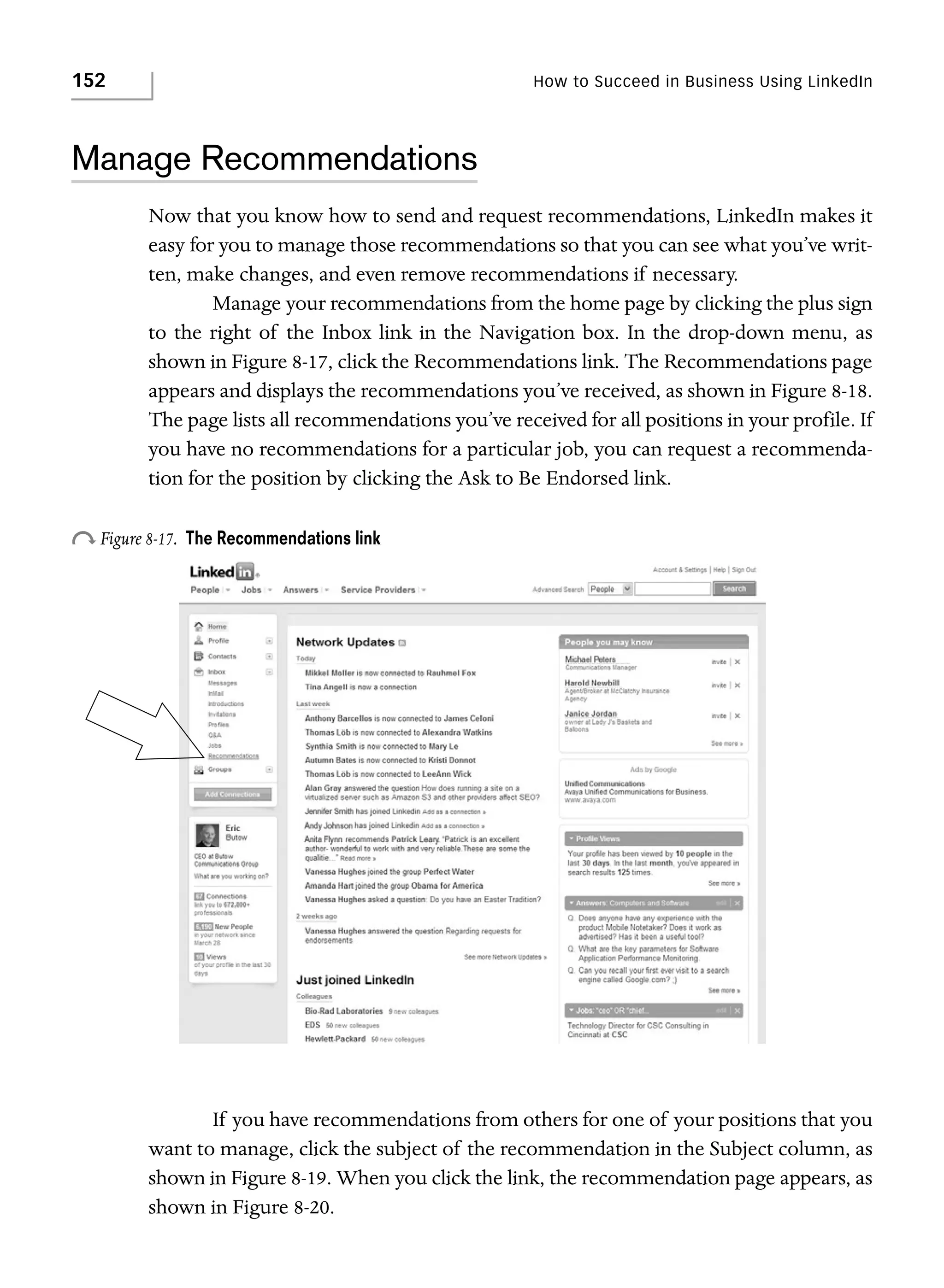 152

How to Succeed in Business Using LinkedIn

Manage Recommendations
Now that you know how to send and request recommendations, LinkedIn makes it
easy for you to manage those recommendations so that you can see what you’ve written, make changes, and even remove recommendations if necessary.
Manage your recommendations from the home page by clicking the plus sign
to the right of the Inbox link in the Navigation box. In the drop-down menu, as
shown in Figure 8-17, click the Recommendations link. The Recommendations page
appears and displays the recommendations you’ve received, as shown in Figure 8-18.
The page lists all recommendations you’ve received for all positions in your profile. If
you have no recommendations for a particular job, you can request a recommendation for the position by clicking the Ask to Be Endorsed link.

o Figure 8-17.

The Recommendations link

If you have recommendations from others for one of your positions that you
want to manage, click the subject of the recommendation in the Subject column, as
shown in Figure 8-19. When you click the link, the recommendation page appears, as
shown in Figure 8-20.

 
