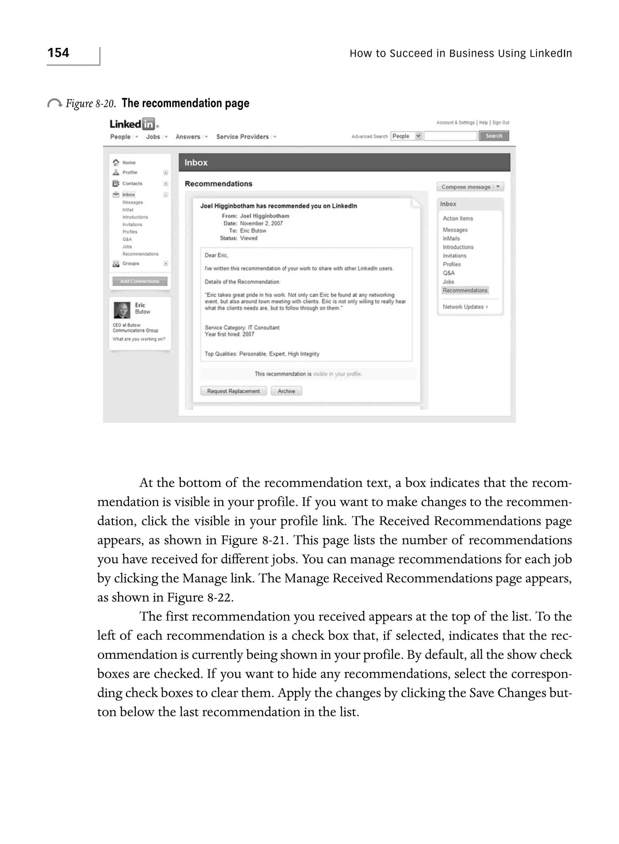 154

How to Succeed in Business Using LinkedIn

o Figure 8-20.

The recommendation page

At the bottom of the recommendation text, a box indicates that the recommendation is visible in your profile. If you want to make changes to the recommendation, click the visible in your profile link. The Received Recommendations page
appears, as shown in Figure 8-21. This page lists the number of recommendations
you have received for different jobs. You can manage recommendations for each job
by clicking the Manage link. The Manage Received Recommendations page appears,
as shown in Figure 8-22.
The first recommendation you received appears at the top of the list. To the
left of each recommendation is a check box that, if selected, indicates that the recommendation is currently being shown in your profile. By default, all the show check
boxes are checked. If you want to hide any recommendations, select the corresponding check boxes to clear them. Apply the changes by clicking the Save Changes button below the last recommendation in the list.

 