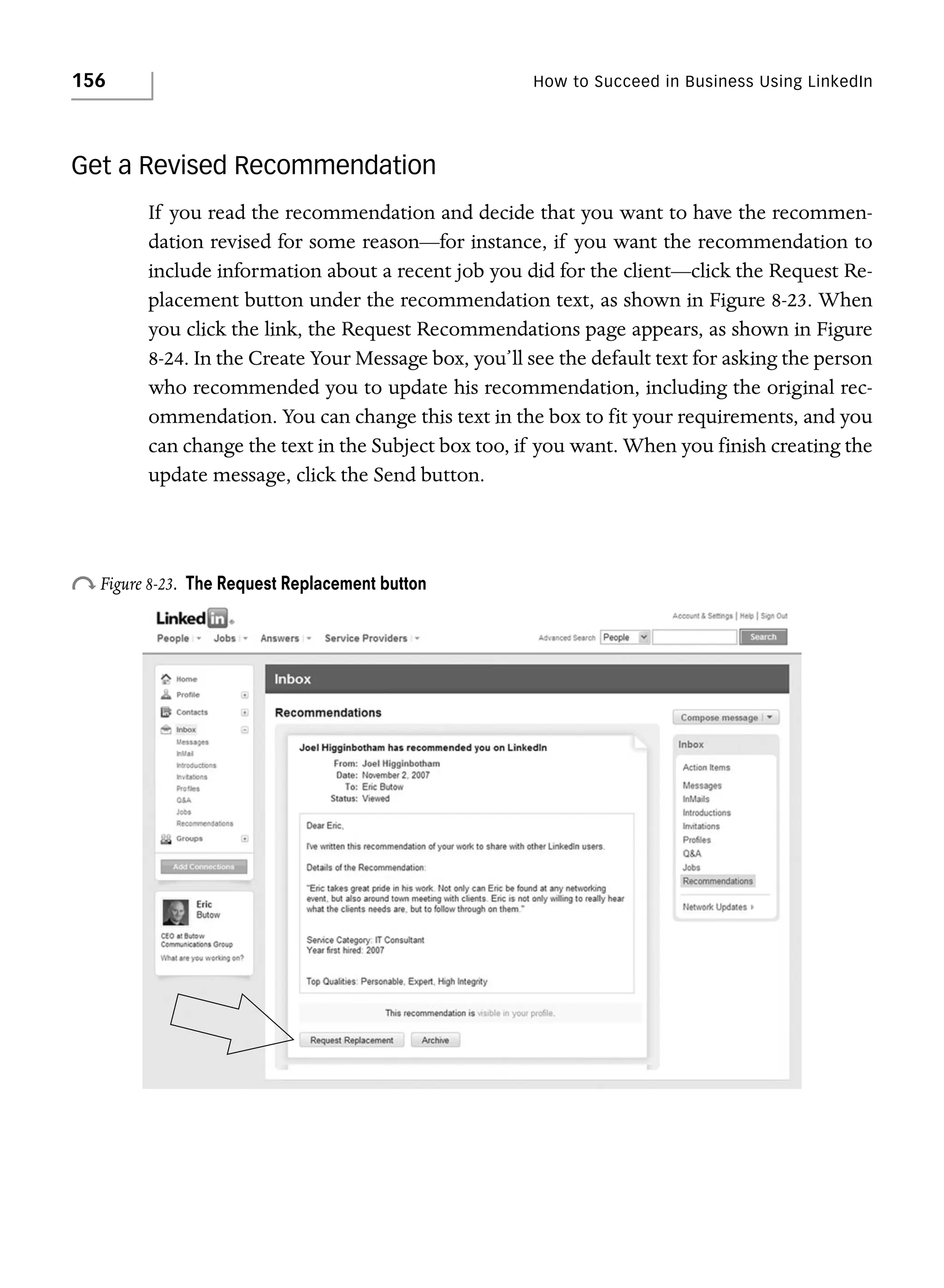 156

How to Succeed in Business Using LinkedIn

Get a Revised Recommendation
If you read the recommendation and decide that you want to have the recommendation revised for some reason—for instance, if you want the recommendation to
include information about a recent job you did for the client—click the Request Replacement button under the recommendation text, as shown in Figure 8-23. When
you click the link, the Request Recommendations page appears, as shown in Figure
8-24. In the Create Your Message box, you’ll see the default text for asking the person
who recommended you to update his recommendation, including the original recommendation. You can change this text in the box to fit your requirements, and you
can change the text in the Subject box too, if you want. When you finish creating the
update message, click the Send button.

o Figure 8-23.

The Request Replacement button

 