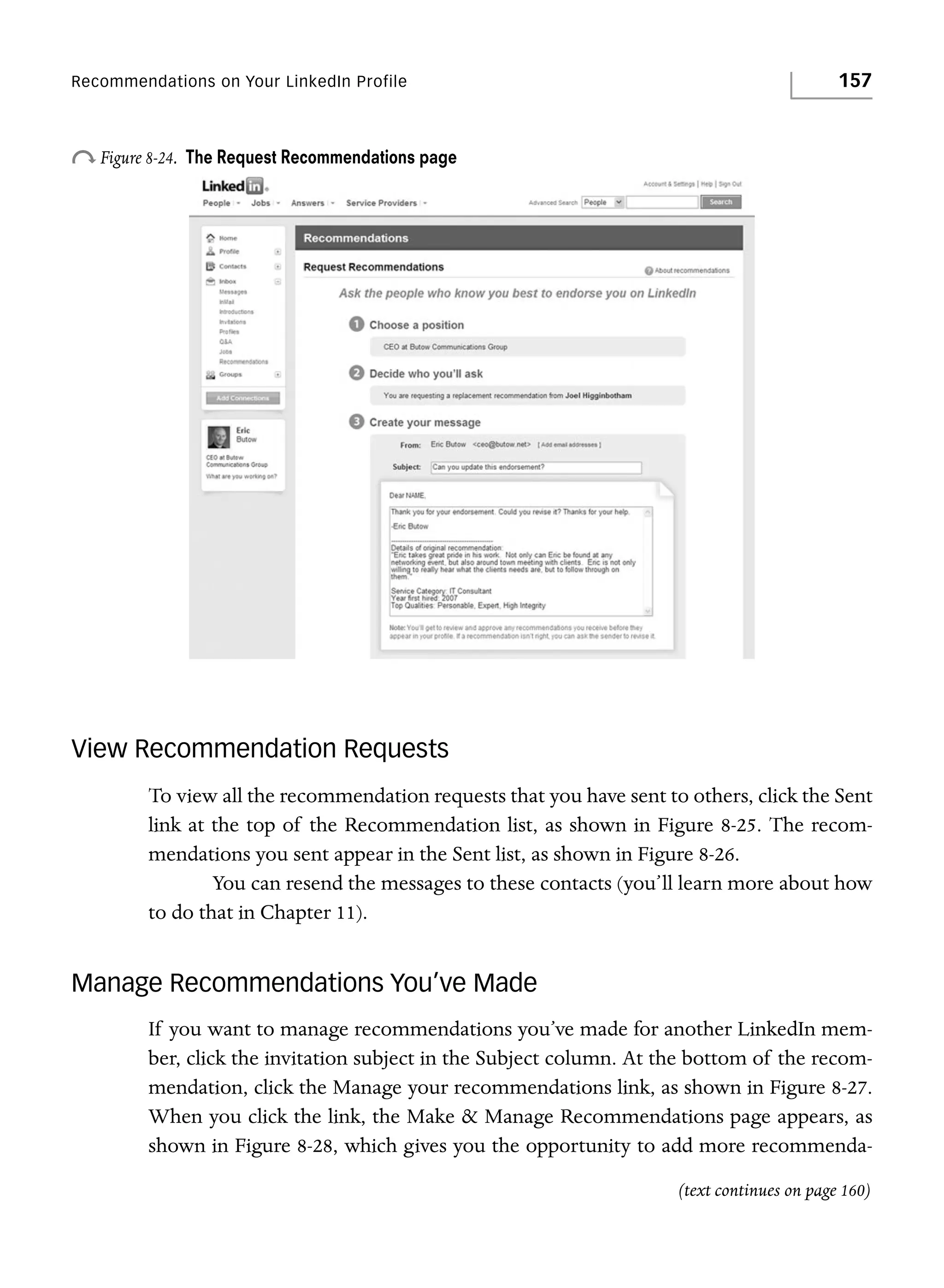 Recommendations on Your LinkedIn Profile

o Figure 8-24.

157

The Request Recommendations page

View Recommendation Requests
To view all the recommendation requests that you have sent to others, click the Sent
link at the top of the Recommendation list, as shown in Figure 8-25. The recommendations you sent appear in the Sent list, as shown in Figure 8-26.
You can resend the messages to these contacts (you’ll learn more about how
to do that in Chapter 11).

Manage Recommendations You’ve Made
If you want to manage recommendations you’ve made for another LinkedIn member, click the invitation subject in the Subject column. At the bottom of the recommendation, click the Manage your recommendations link, as shown in Figure 8-27.
When you click the link, the Make & Manage Recommendations page appears, as
shown in Figure 8-28, which gives you the opportunity to add more recommenda(text continues on page 160)

 