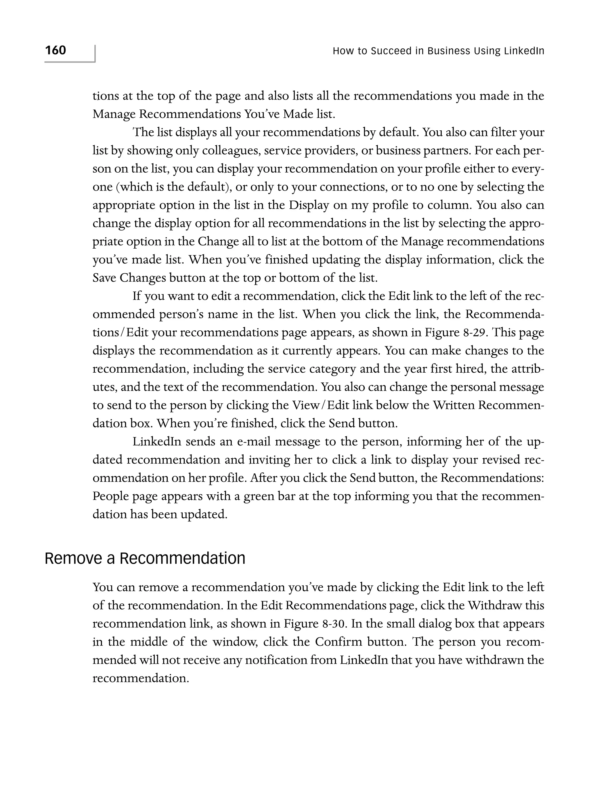 160

How to Succeed in Business Using LinkedIn

tions at the top of the page and also lists all the recommendations you made in the
Manage Recommendations You’ve Made list.
The list displays all your recommendations by default. You also can filter your
list by showing only colleagues, service providers, or business partners. For each person on the list, you can display your recommendation on your profile either to everyone (which is the default), or only to your connections, or to no one by selecting the
appropriate option in the list in the Display on my profile to column. You also can
change the display option for all recommendations in the list by selecting the appropriate option in the Change all to list at the bottom of the Manage recommendations
you’ve made list. When you’ve finished updating the display information, click the
Save Changes button at the top or bottom of the list.
If you want to edit a recommendation, click the Edit link to the left of the recommended person’s name in the list. When you click the link, the Recommendations/Edit your recommendations page appears, as shown in Figure 8-29. This page
displays the recommendation as it currently appears. You can make changes to the
recommendation, including the service category and the year first hired, the attributes, and the text of the recommendation. You also can change the personal message
to send to the person by clicking the View/Edit link below the Written Recommendation box. When you’re finished, click the Send button.
LinkedIn sends an e-mail message to the person, informing her of the updated recommendation and inviting her to click a link to display your revised recommendation on her profile. After you click the Send button, the Recommendations:
People page appears with a green bar at the top informing you that the recommendation has been updated.

Remove a Recommendation
You can remove a recommendation you’ve made by clicking the Edit link to the left
of the recommendation. In the Edit Recommendations page, click the Withdraw this
recommendation link, as shown in Figure 8-30. In the small dialog box that appears
in the middle of the window, click the Confirm button. The person you recommended will not receive any notification from LinkedIn that you have withdrawn the
recommendation.

 