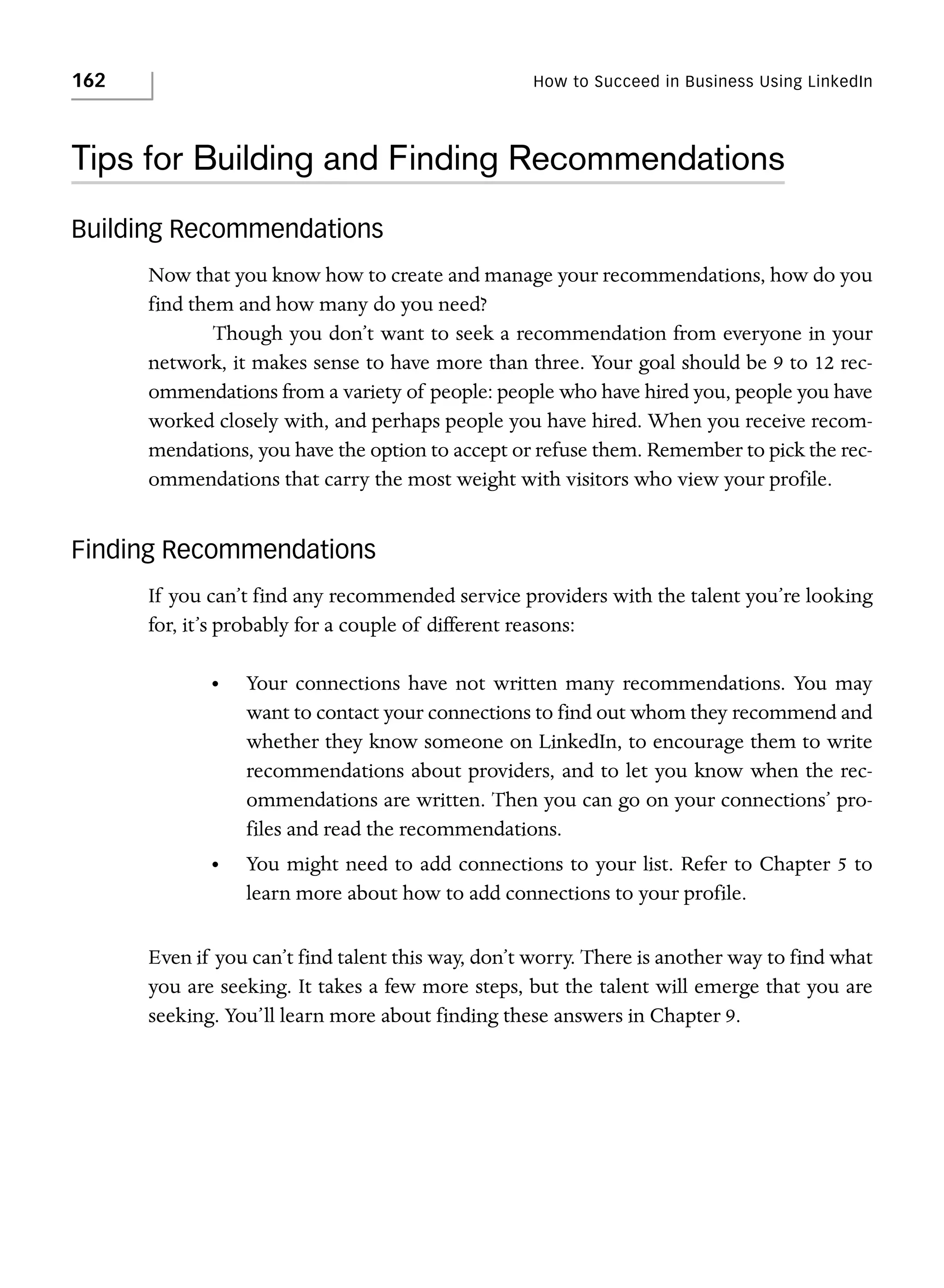 162

How to Succeed in Business Using LinkedIn

Tips for Building and Finding Recommendations
Building Recommendations
Now that you know how to create and manage your recommendations, how do you
find them and how many do you need?
Though you don’t want to seek a recommendation from everyone in your
network, it makes sense to have more than three. Your goal should be 9 to 12 recommendations from a variety of people: people who have hired you, people you have
worked closely with, and perhaps people you have hired. When you receive recommendations, you have the option to accept or refuse them. Remember to pick the recommendations that carry the most weight with visitors who view your profile.

Finding Recommendations
If you can’t find any recommended service providers with the talent you’re looking
for, it’s probably for a couple of different reasons:
•

Your connections have not written many recommendations. You may
want to contact your connections to find out whom they recommend and
whether they know someone on LinkedIn, to encourage them to write
recommendations about providers, and to let you know when the recommendations are written. Then you can go on your connections’ profiles and read the recommendations.

•

You might need to add connections to your list. Refer to Chapter 5 to
learn more about how to add connections to your profile.

Even if you can’t find talent this way, don’t worry. There is another way to find what
you are seeking. It takes a few more steps, but the talent will emerge that you are
seeking. You’ll learn more about finding these answers in Chapter 9.

 