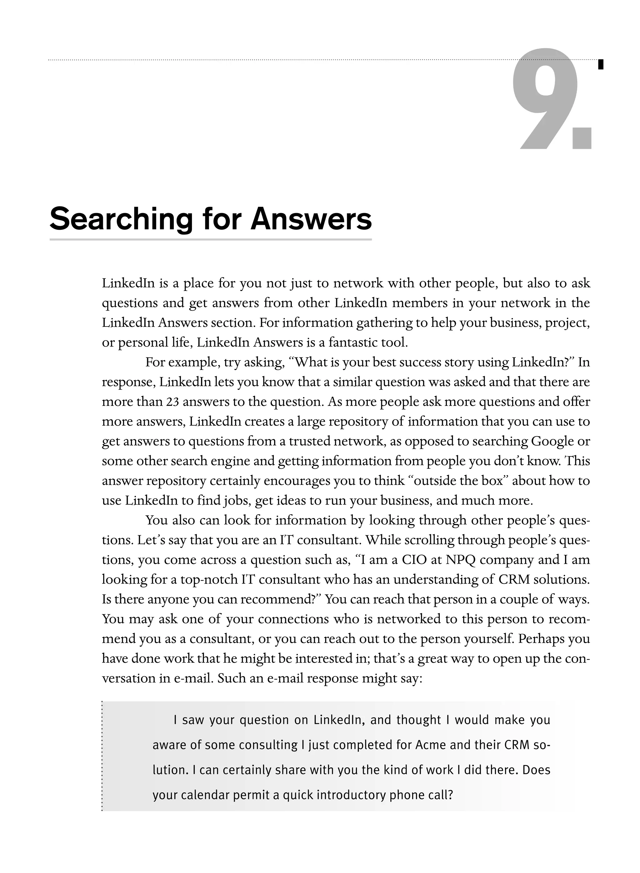 9.
Searching for Answers
LinkedIn is a place for you not just to network with other people, but also to ask
questions and get answers from other LinkedIn members in your network in the
LinkedIn Answers section. For information gathering to help your business, project,
or personal life, LinkedIn Answers is a fantastic tool.
For example, try asking, “What is your best success story using LinkedIn?” In
response, LinkedIn lets you know that a similar question was asked and that there are
more than 23 answers to the question. As more people ask more questions and offer
more answers, LinkedIn creates a large repository of information that you can use to
get answers to questions from a trusted network, as opposed to searching Google or
some other search engine and getting information from people you don’t know. This
answer repository certainly encourages you to think “outside the box” about how to
use LinkedIn to find jobs, get ideas to run your business, and much more.
You also can look for information by looking through other people’s questions. Let’s say that you are an IT consultant. While scrolling through people’s questions, you come across a question such as, “I am a CIO at NPQ company and I am
looking for a top-notch IT consultant who has an understanding of CRM solutions.
Is there anyone you can recommend?” You can reach that person in a couple of ways.
You may ask one of your connections who is networked to this person to recommend you as a consultant, or you can reach out to the person yourself. Perhaps you
have done work that he might be interested in; that’s a great way to open up the conversation in e-mail. Such an e-mail response might say:
I saw your question on LinkedIn, and thought I would make you
aware of some consulting I just completed for Acme and their CRM solution. I can certainly share with you the kind of work I did there. Does
your calendar permit a quick introductory phone call?

 