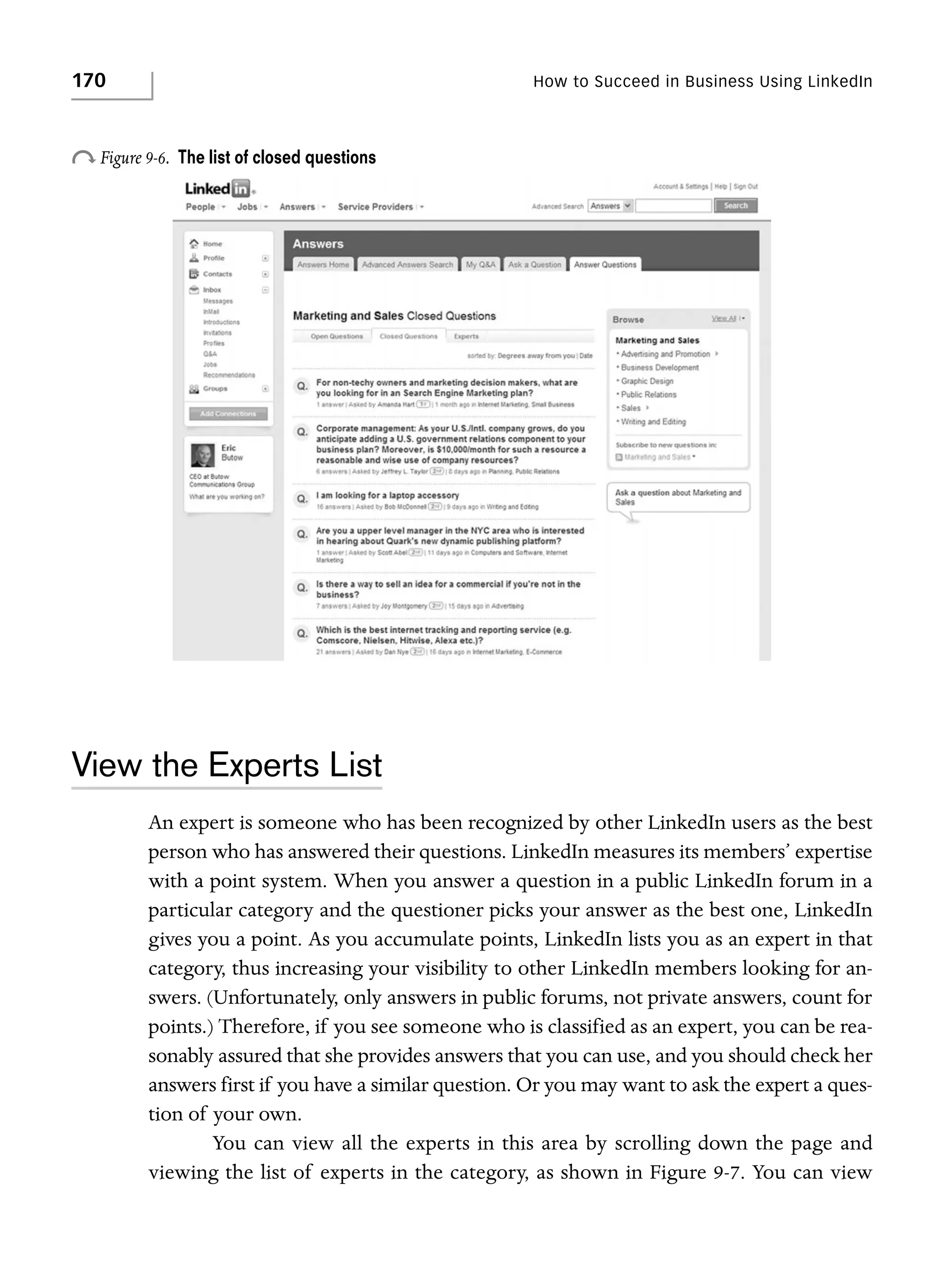 170

How to Succeed in Business Using LinkedIn

o Figure 9-6.

The list of closed questions

View the Experts List
An expert is someone who has been recognized by other LinkedIn users as the best
person who has answered their questions. LinkedIn measures its members’ expertise
with a point system. When you answer a question in a public LinkedIn forum in a
particular category and the questioner picks your answer as the best one, LinkedIn
gives you a point. As you accumulate points, LinkedIn lists you as an expert in that
category, thus increasing your visibility to other LinkedIn members looking for answers. (Unfortunately, only answers in public forums, not private answers, count for
points.) Therefore, if you see someone who is classified as an expert, you can be reasonably assured that she provides answers that you can use, and you should check her
answers first if you have a similar question. Or you may want to ask the expert a question of your own.
You can view all the experts in this area by scrolling down the page and
viewing the list of experts in the category, as shown in Figure 9-7. You can view

 