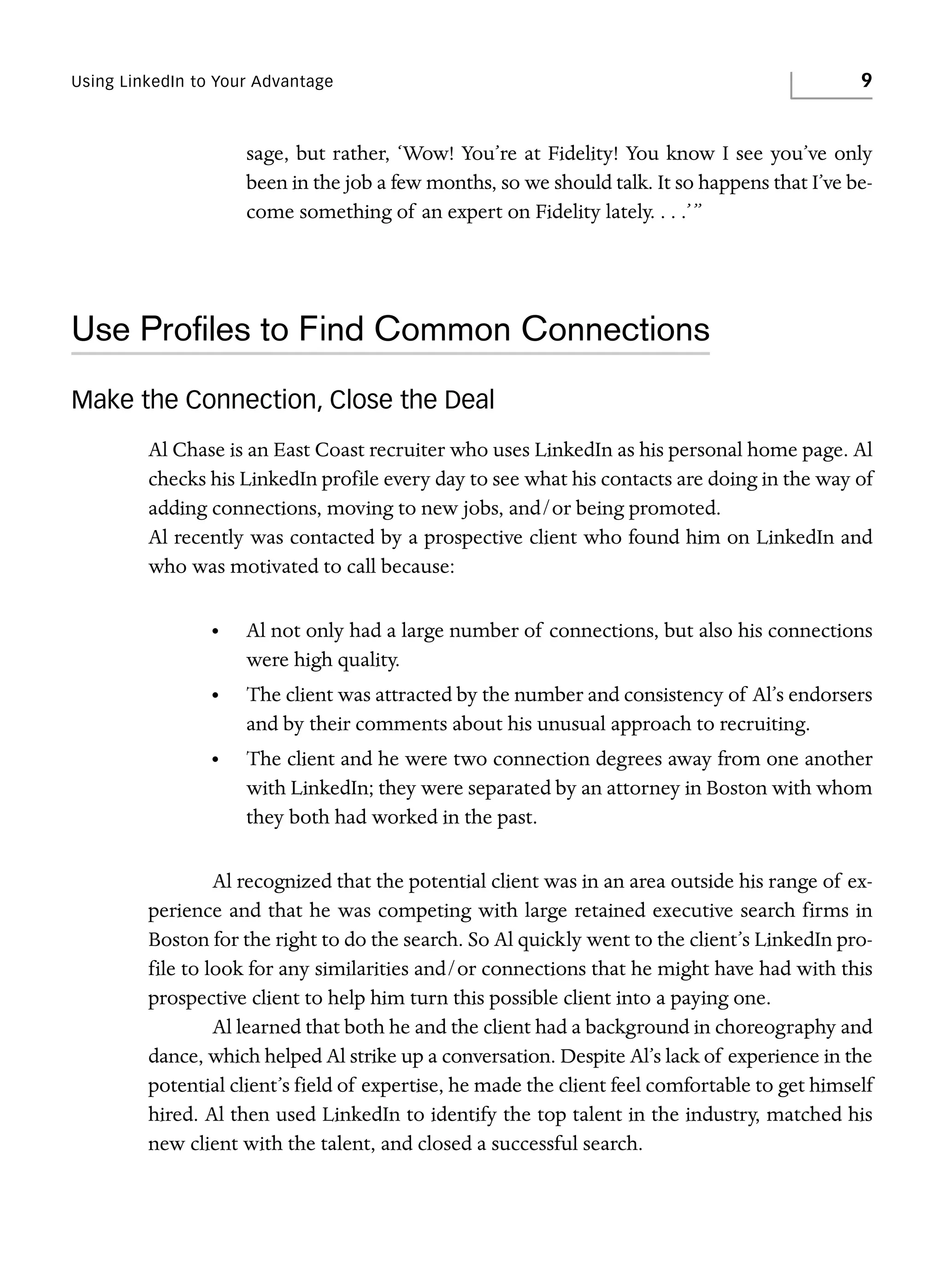 Using LinkedIn to Your Advantage

9

sage, but rather, ‘Wow! You’re at Fidelity! You know I see you’ve only
been in the job a few months, so we should talk. It so happens that I’ve become something of an expert on Fidelity lately. . . .’”

Use Proﬁles to Find Common Connections
Make the Connection, Close the Deal
Al Chase is an East Coast recruiter who uses LinkedIn as his personal home page. Al
checks his LinkedIn profile every day to see what his contacts are doing in the way of
adding connections, moving to new jobs, and/or being promoted.
Al recently was contacted by a prospective client who found him on LinkedIn and
who was motivated to call because:
•

Al not only had a large number of connections, but also his connections
were high quality.

•

The client was attracted by the number and consistency of Al’s endorsers
and by their comments about his unusual approach to recruiting.

•

The client and he were two connection degrees away from one another
with LinkedIn; they were separated by an attorney in Boston with whom
they both had worked in the past.

Al recognized that the potential client was in an area outside his range of experience and that he was competing with large retained executive search firms in
Boston for the right to do the search. So Al quickly went to the client’s LinkedIn profile to look for any similarities and/or connections that he might have had with this
prospective client to help him turn this possible client into a paying one.
Al learned that both he and the client had a background in choreography and
dance, which helped Al strike up a conversation. Despite Al’s lack of experience in the
potential client’s field of expertise, he made the client feel comfortable to get himself
hired. Al then used LinkedIn to identify the top talent in the industry, matched his
new client with the talent, and closed a successful search.

 