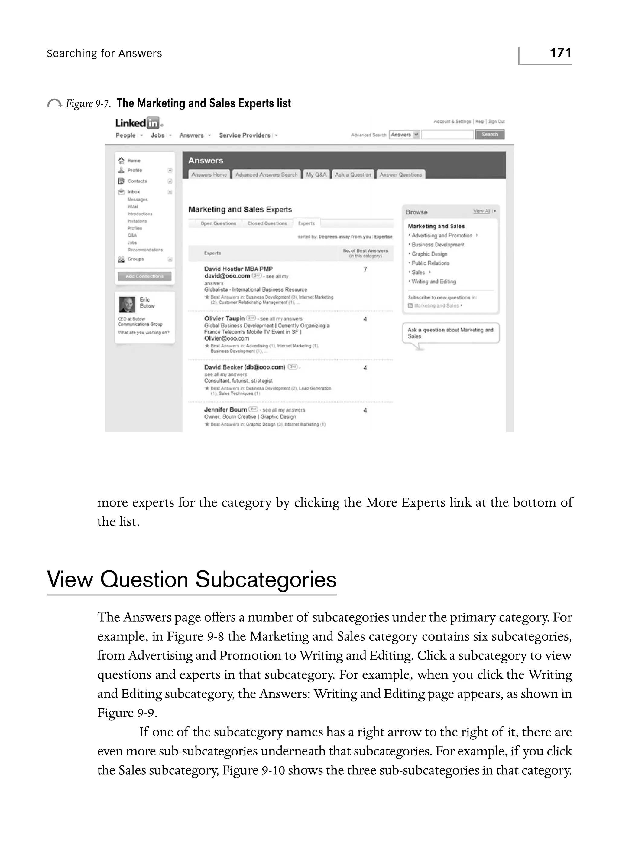 Searching for Answers

o Figure 9-7.

171

The Marketing and Sales Experts list

more experts for the category by clicking the More Experts link at the bottom of
the list.

View Question Subcategories
The Answers page offers a number of subcategories under the primary category. For
example, in Figure 9-8 the Marketing and Sales category contains six subcategories,
from Advertising and Promotion to Writing and Editing. Click a subcategory to view
questions and experts in that subcategory. For example, when you click the Writing
and Editing subcategory, the Answers: Writing and Editing page appears, as shown in
Figure 9-9.
If one of the subcategory names has a right arrow to the right of it, there are
even more sub-subcategories underneath that subcategories. For example, if you click
the Sales subcategory, Figure 9-10 shows the three sub-subcategories in that category.

 