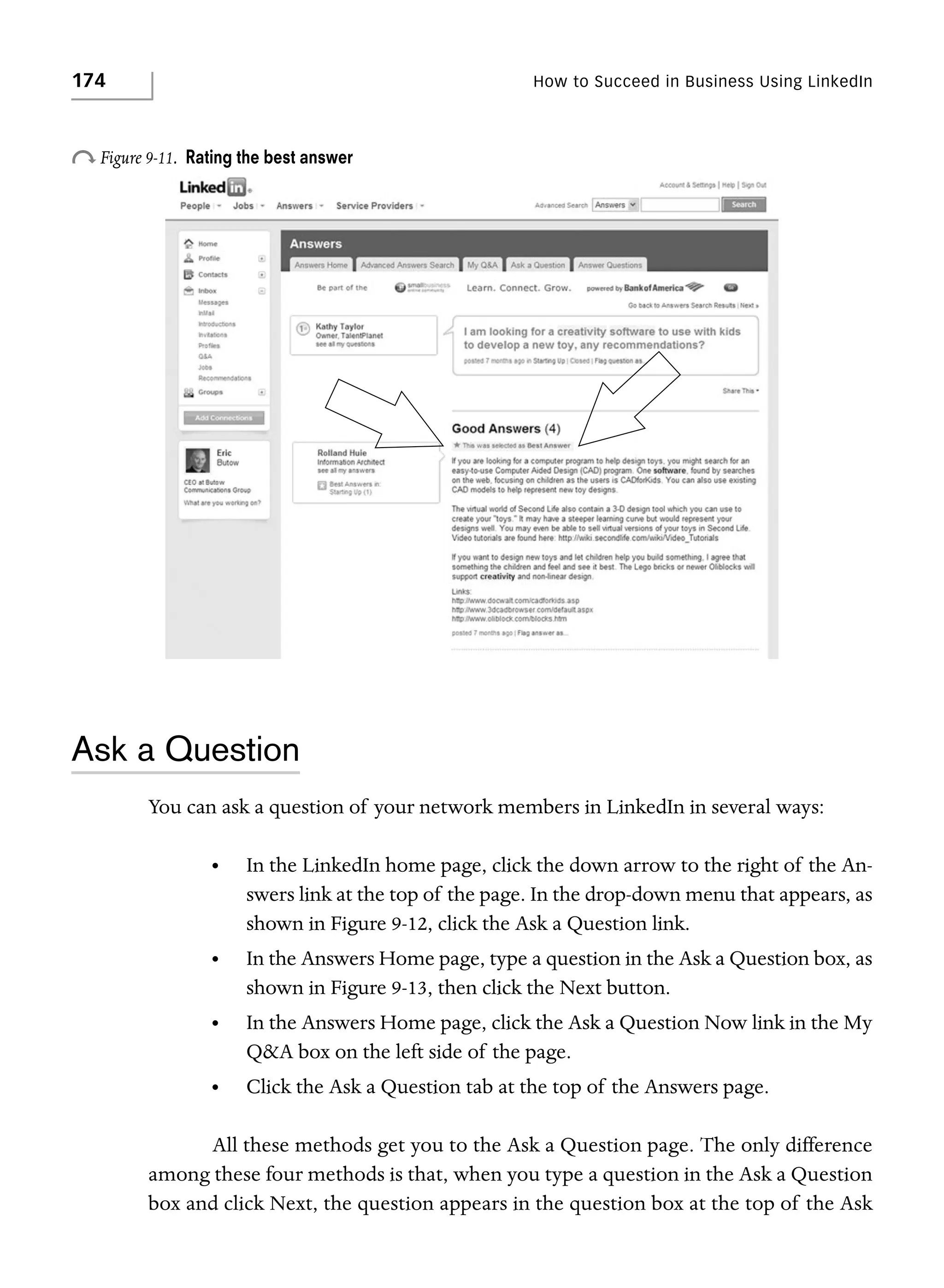 174

How to Succeed in Business Using LinkedIn

o Figure 9-11.

Rating the best answer

Ask a Question
You can ask a question of your network members in LinkedIn in several ways:
•

In the LinkedIn home page, click the down arrow to the right of the Answers link at the top of the page. In the drop-down menu that appears, as
shown in Figure 9-12, click the Ask a Question link.

•

In the Answers Home page, type a question in the Ask a Question box, as
shown in Figure 9-13, then click the Next button.

•

In the Answers Home page, click the Ask a Question Now link in the My
Q&A box on the left side of the page.

•

Click the Ask a Question tab at the top of the Answers page.

All these methods get you to the Ask a Question page. The only difference
among these four methods is that, when you type a question in the Ask a Question
box and click Next, the question appears in the question box at the top of the Ask

 