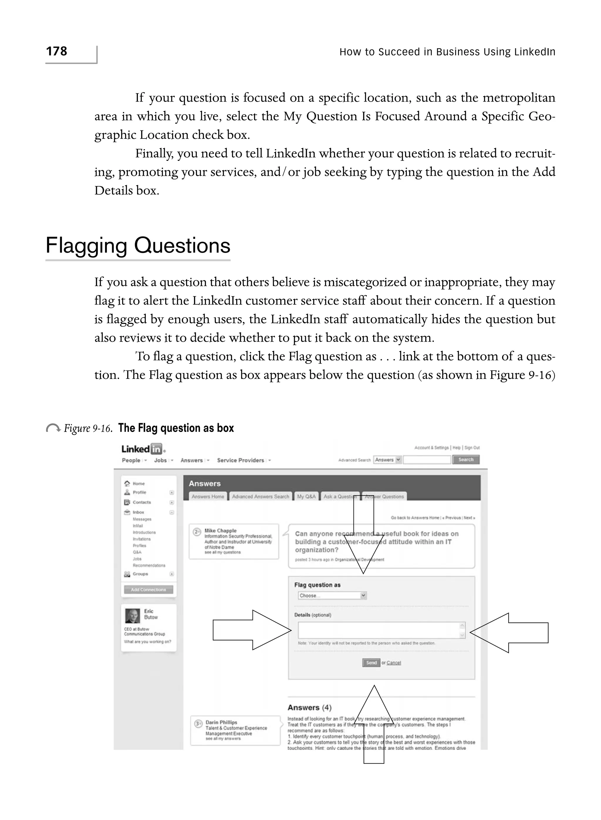 178

How to Succeed in Business Using LinkedIn

If your question is focused on a specific location, such as the metropolitan
area in which you live, select the My Question Is Focused Around a Specific Geographic Location check box.
Finally, you need to tell LinkedIn whether your question is related to recruiting, promoting your services, and/or job seeking by typing the question in the Add
Details box.

Flagging Questions
If you ask a question that others believe is miscategorized or inappropriate, they may
flag it to alert the LinkedIn customer service staff about their concern. If a question
is flagged by enough users, the LinkedIn staff automatically hides the question but
also reviews it to decide whether to put it back on the system.
To flag a question, click the Flag question as . . . link at the bottom of a question. The Flag question as box appears below the question (as shown in Figure 9-16)

o Figure 9-16.

The Flag question as box

 