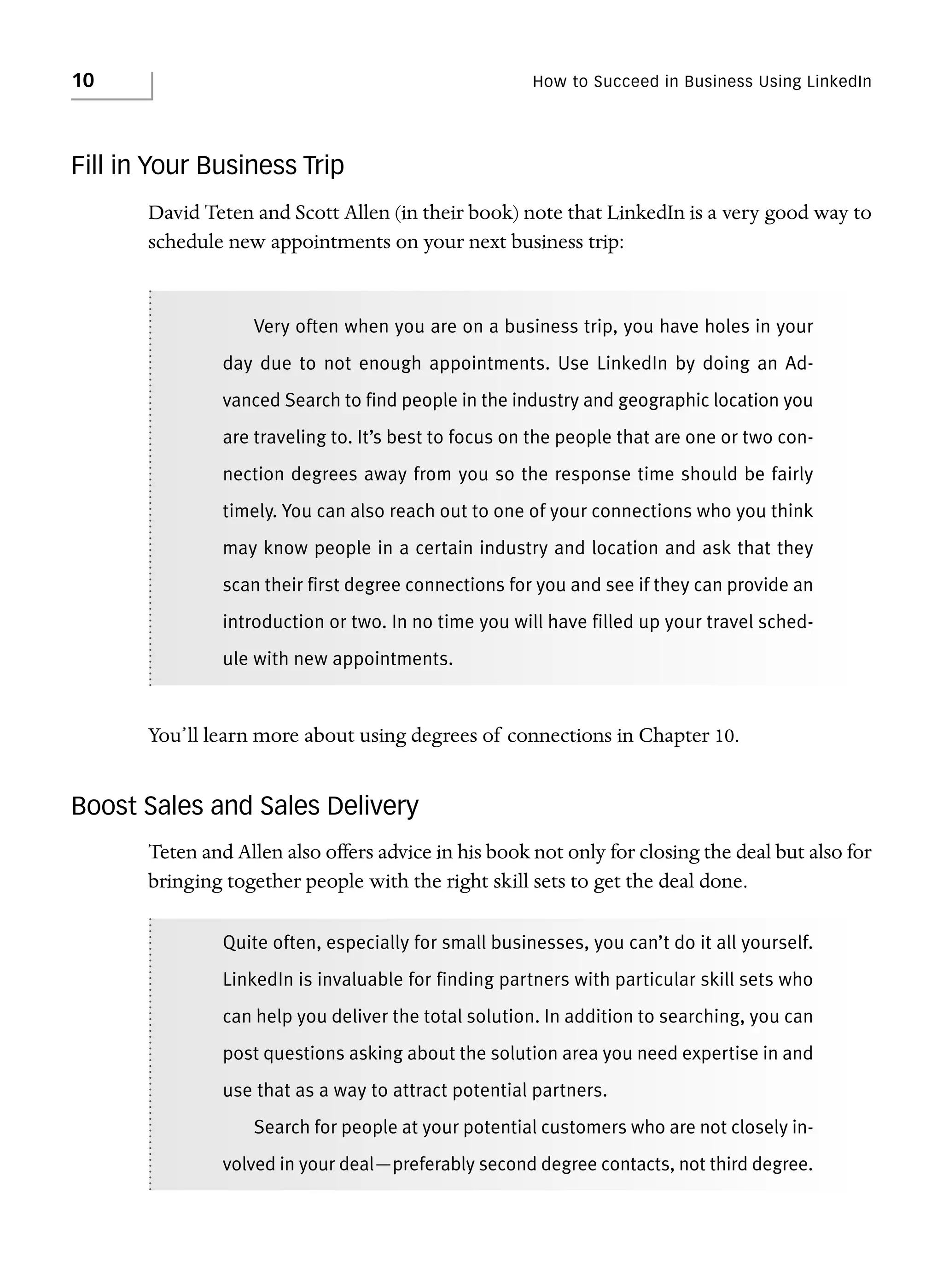 10

How to Succeed in Business Using LinkedIn

Fill in Your Business Trip
David Teten and Scott Allen (in their book) note that LinkedIn is a very good way to
schedule new appointments on your next business trip:

Very often when you are on a business trip, you have holes in your
day due to not enough appointments. Use LinkedIn by doing an Advanced Search to find people in the industry and geographic location you
are traveling to. It’s best to focus on the people that are one or two connection degrees away from you so the response time should be fairly
timely. You can also reach out to one of your connections who you think
may know people in a certain industry and location and ask that they
scan their first degree connections for you and see if they can provide an
introduction or two. In no time you will have filled up your travel schedule with new appointments.

You’ll learn more about using degrees of connections in Chapter 10.

Boost Sales and Sales Delivery
Teten and Allen also offers advice in his book not only for closing the deal but also for
bringing together people with the right skill sets to get the deal done.
Quite often, especially for small businesses, you can’t do it all yourself.
LinkedIn is invaluable for finding partners with particular skill sets who
can help you deliver the total solution. In addition to searching, you can
post questions asking about the solution area you need expertise in and
use that as a way to attract potential partners.
Search for people at your potential customers who are not closely involved in your deal—preferably second degree contacts, not third degree.

 