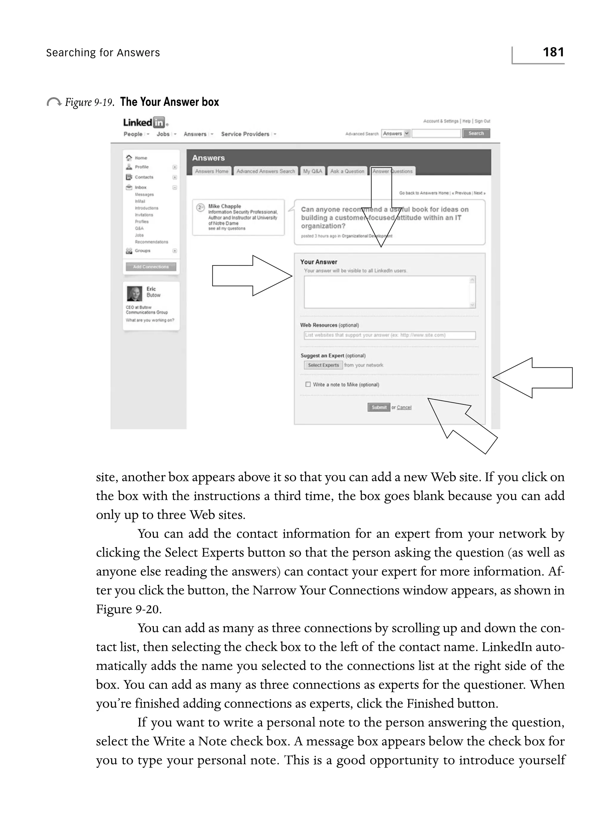 Searching for Answers

o Figure 9-19.

181

The Your Answer box

site, another box appears above it so that you can add a new Web site. If you click on
the box with the instructions a third time, the box goes blank because you can add
only up to three Web sites.
You can add the contact information for an expert from your network by
clicking the Select Experts button so that the person asking the question (as well as
anyone else reading the answers) can contact your expert for more information. After you click the button, the Narrow Your Connections window appears, as shown in
Figure 9-20.
You can add as many as three connections by scrolling up and down the contact list, then selecting the check box to the left of the contact name. LinkedIn automatically adds the name you selected to the connections list at the right side of the
box. You can add as many as three connections as experts for the questioner. When
you’re finished adding connections as experts, click the Finished button.
If you want to write a personal note to the person answering the question,
select the Write a Note check box. A message box appears below the check box for
you to type your personal note. This is a good opportunity to introduce yourself

 