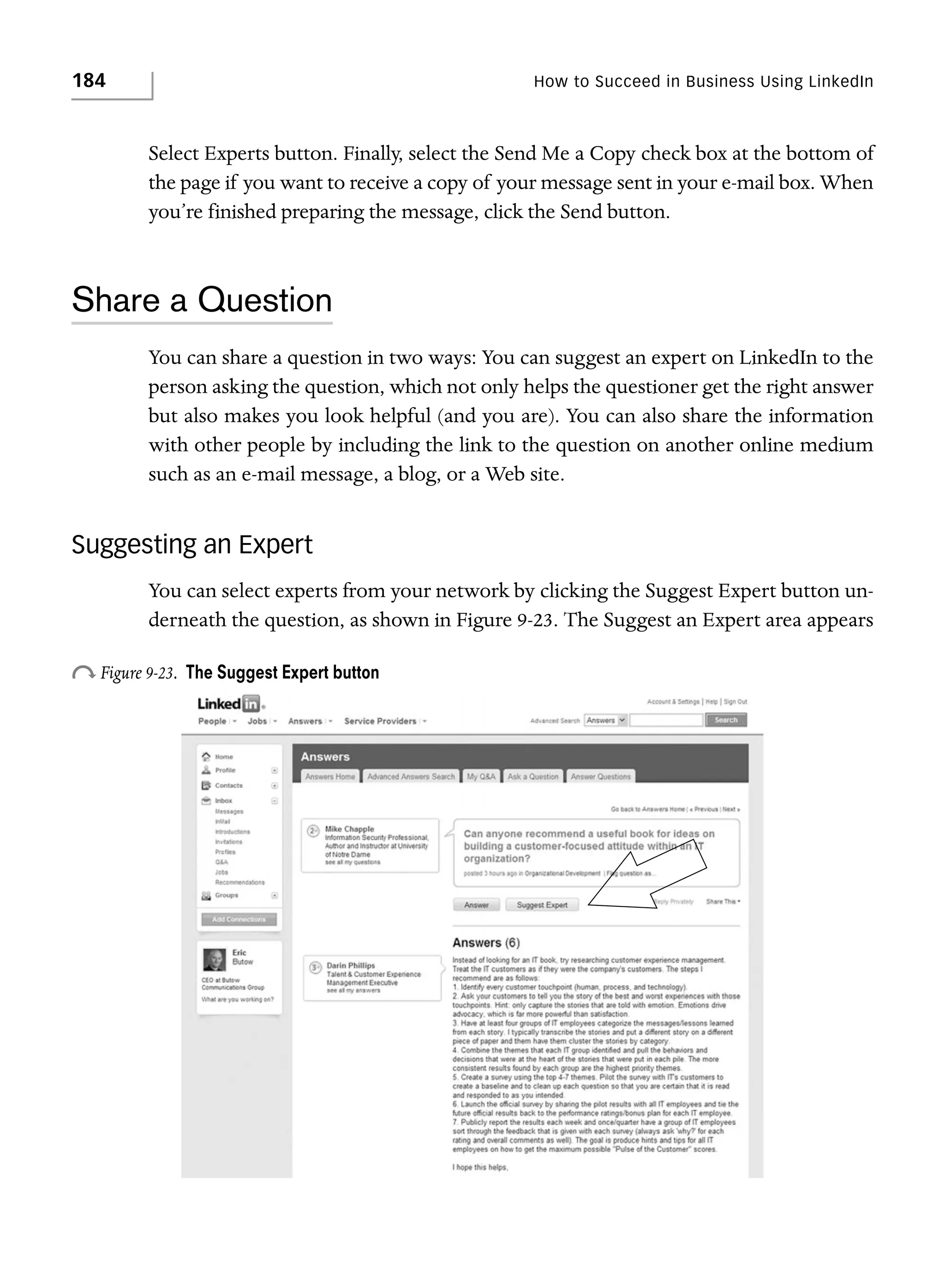 184

How to Succeed in Business Using LinkedIn

Select Experts button. Finally, select the Send Me a Copy check box at the bottom of
the page if you want to receive a copy of your message sent in your e-mail box. When
you’re finished preparing the message, click the Send button.

Share a Question
You can share a question in two ways: You can suggest an expert on LinkedIn to the
person asking the question, which not only helps the questioner get the right answer
but also makes you look helpful (and you are). You can also share the information
with other people by including the link to the question on another online medium
such as an e-mail message, a blog, or a Web site.

Suggesting an Expert
You can select experts from your network by clicking the Suggest Expert button underneath the question, as shown in Figure 9-23. The Suggest an Expert area appears

o Figure 9-23.

The Suggest Expert button

 
