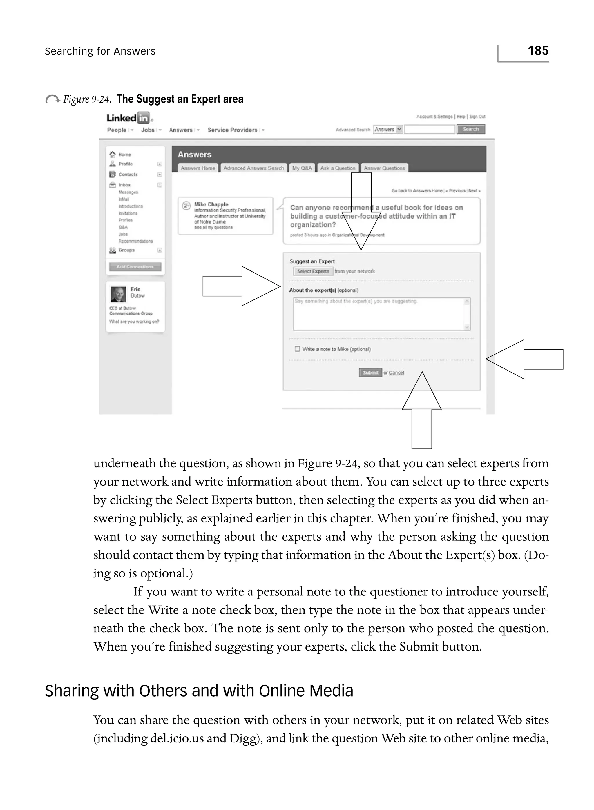 Searching for Answers

o Figure 9-24.

185

The Suggest an Expert area

underneath the question, as shown in Figure 9-24, so that you can select experts from
your network and write information about them. You can select up to three experts
by clicking the Select Experts button, then selecting the experts as you did when answering publicly, as explained earlier in this chapter. When you’re finished, you may
want to say something about the experts and why the person asking the question
should contact them by typing that information in the About the Expert(s) box. (Doing so is optional.)
If you want to write a personal note to the questioner to introduce yourself,
select the Write a note check box, then type the note in the box that appears underneath the check box. The note is sent only to the person who posted the question.
When you’re finished suggesting your experts, click the Submit button.

Sharing with Others and with Online Media
You can share the question with others in your network, put it on related Web sites
(including del.icio.us and Digg), and link the question Web site to other online media,

 